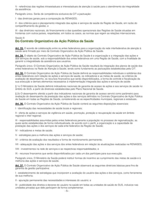 - 5 -
V - referências das regiões intraestaduais e interestaduais de atenção à saúde para o atendimento da integralidade
da assistência.
Parágrafo único. Serão de competência exclusiva da CIT a pactuação:
I - das diretrizes gerais para a composição da RENASES;
II - dos critérios para o planejamento integrado das ações e serviços de saúde da Região de Saúde, em razão do
compartilhamento da gestão; e
III - das diretrizes nacionais, do financiamento e das questões operacionais das Regiões de Saúde situadas em
fronteiras com outros países, respeitadas, em todos os casos, as normas que regem as relações internacionais.
Seção II
Do Contrato Organizativo da Ação Pública da Saúde
Art. 33. O acordo de colaboração entre os entes federativos para a organização da rede interfederativa de atenção à
saúde será firmado por meio de Contrato Organizativo da Ação Pública da Saúde.
Art. 34. O objeto do Contrato Organizativo de Ação Pública da Saúde é a organização e a integração das ações e
dos serviços de saúde, sob a responsabilidade dos entes federativos em uma Região de Saúde, com a finalidade de
garantir a integralidade da assistência aos usuários.
Parágrafo único. O Contrato Organizativo de Ação Pública da Saúde resultará da integração dos planos de saúde dos
entes federativos na Rede de Atenção à Saúde, tendo como fundamento as pactuações estabelecidas pela CIT.
Art. 35. O Contrato Organizativo de Ação Pública da Saúde definirá as responsabilidades individuais e solidárias dos
entes federativos com relação às ações e serviços de saúde, os indicadores e as metas de saúde, os critérios de
avaliação de desempenho, os recursos financeiros que serão disponibilizados, a forma de controle e fiscalização da
sua execução e demais elementos necessários à implementação integrada das ações e serviços de saúde.
§ 1o O Ministério da Saúde definirá indicadores nacionais de garantia de acesso às ações e aos serviços de saúde no
âmbito do SUS, a partir de diretrizes estabelecidas pelo Plano Nacional de Saúde.
§ 2o O desempenho aferido a partir dos indicadores nacionais de garantia de acesso servirá como parâmetro para
avaliação do desempenho da prestação das ações e dos serviços definidos no Contrato Organizativo de Ação Pública
de Saúde em todas as Regiões de Saúde, considerando-se as especificidades municipais, regionais e estaduais.
Art. 36. O Contrato Organizativo da Ação Pública de Saúde conterá as seguintes disposições essenciais:
I - identificação das necessidades de saúde locais e regionais;
II - oferta de ações e serviços de vigilância em saúde, promoção, proteção e recuperação da saúde em âmbito
regional e inter-regional;
III - responsabilidades assumidas pelos entes federativos perante a população no processo de regionalização, as
quais serão estabelecidas de forma individualizada, de acordo com o perfil, a organização e a capacidade de
prestação das ações e dos serviços de cada ente federativo da Região de Saúde;
IV - indicadores e metas de saúde;
V - estratégias para a melhoria das ações e serviços de saúde;
VI - critérios de avaliação dos resultados e forma de monitoramento permanente;
VII - adequação das ações e dos serviços dos entes federativos em relação às atualizações realizadas na RENASES;
VIII - investimentos na rede de serviços e as respectivas responsabilidades; e
IX - recursos financeiros que serão disponibilizados por cada um dos partícipes para sua execução.
Parágrafo único. O Ministério da Saúde poderá instituir formas de incentivo ao cumprimento das metas de saúde e à
melhoria das ações e serviços de saúde.
Art. 37. O Contrato Organizativo de Ação Pública de Saúde observará as seguintes diretrizes básicas para fins de
garantia da gestão participativa:
I - estabelecimento de estratégias que incorporem a avaliação do usuário das ações e dos serviços, como ferramenta
de sua melhoria;
II - apuração permanente das necessidades e interesses do usuário; e
III - publicidade dos direitos e deveres do usuário na saúde em todas as unidades de saúde do SUS, inclusive nas
unidades privadas que dele participem de forma complementar.
 