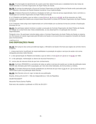 - 6 -
Art. 38. A humanização do atendimento do usuário será fator determinante para o estabelecimento das metas de
saúde previstas no Contrato Organizativo de Ação Pública de Saúde.
Art. 39. As normas de elaboração e fluxos do Contrato Organizativo de Ação Pública de Saúde serão pactuados pelo
CIT, cabendo à Secretaria de Saúde Estadual coordenar a sua implementação.
Art. 40. O Sistema Nacional de Auditoria e Avaliação do SUS, por meio de serviço especializado, fará o controle e a
fiscalização do Contrato Organizativo de Ação Pública da Saúde.
§ 1o O Relatório de Gestão a que se refere o inciso IV do art. 4o da Lei no 8.142, de 28 de dezembro de 1990,
conterá seção específica relativa aos compromissos assumidos no âmbito do Contrato Organizativo de Ação Pública
de Saúde.
§ 2o O disposto neste artigo será implementado em conformidade com as demais formas de controle e fiscalização
previstas em Lei.
Art. 41. Aos partícipes caberá monitorar e avaliar a execução do Contrato Organizativo de Ação Pública de Saúde,
em relação ao cumprimento das metas estabelecidas, ao seu desempenho e à aplicação dos recursos
disponibilizados.
Parágrafo único. Os partícipes incluirão dados sobre o Contrato Organizativo de Ação Pública de Saúde no sistema
de informacoes em saúde organizado pelo Ministério da Saúde e os encaminhará ao respectivo Conselho de Saúde
para monitoramento.
CAPÍTULO VI
DAS DISPOSIÇÕES FINAIS
Art. 42. Sem prejuízo das outras providências legais, o Ministério da Saúde informará aos órgãos de controle interno
e externo:
I - o descumprimento injustificado de responsabilidades na prestação de ações e serviços de saúde e de outras
obrigações previstas neste Decreto;
II - a não apresentação do Relatório de Gestão a que se refere o inciso IV do art. 4º da Lei no 8.142, de 1990;
III - a não aplicação, malversação ou desvio de recursos financeiros; e
IV - outros atos de natureza ilícita de que tiver conhecimento.
Art. 43. A primeira RENASES é a somatória de todas as ações e serviços de saúde que na data da publicação deste
Decreto são ofertados pelo SUS à população, por meio dos entes federados, de forma direta ou indireta.
Art. 44. O Conselho Nacional de Saúde estabelecerá as diretrizes de que trata o § 3o do art. 15 no prazo de cento e
oitenta dias a partir da publicação deste Decreto.
Art. 45. Este Decreto entra em vigor na data de sua publicação.
Brasília, 28 de junho de 2011; 190o da Independência e 123o da República.
DILMA ROUSSEFF
Alexandre Rocha Santos Padilha
Este texto não substitui o publicado no DOU de 29.6.2011
 