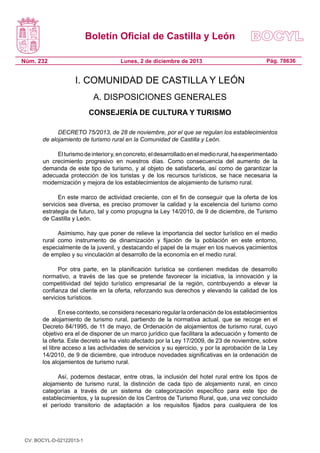 Boletín Oficial de Castilla y León
Núm. 232

Lunes, 2 de diciembre de 2013

Pág. 78636

I. COMUNIDAD DE CASTILLA Y LEÓN
A. DISPOSICIONES GENERALES
CONSEJERÍA DE CULTURA Y TURISMO
DECRETO 75/2013, de 28 de noviembre, por el que se regulan los establecimientos
de alojamiento de turismo rural en la Comunidad de Castilla y León.
El turismo de interior y, en concreto, el desarrollado en el medio rural, ha experimentado
un crecimiento progresivo en nuestros días. Como consecuencia del aumento de la
demanda de este tipo de turismo, y al objeto de satisfacerla, así como de garantizar la
adecuada protección de los turistas y de los recursos turísticos, se hace necesaria la
modernización y mejora de los establecimientos de alojamiento de turismo rural.
En este marco de actividad creciente, con el fin de conseguir que la oferta de los
servicios sea diversa, es preciso promover la calidad y la excelencia del turismo como
estrategia de futuro, tal y como propugna la Ley 14/2010, de 9 de diciembre, de Turismo
de Castilla y León.
Asimismo, hay que poner de relieve la importancia del sector turístico en el medio
rural como instrumento de dinamización y fijación de la población en este entorno,
especialmente de la juvenil, y destacando el papel de la mujer en los nuevos yacimientos
de empleo y su vinculación al desarrollo de la economía en el medio rural.
Por otra parte, en la planificación turística se contienen medidas de desarrollo
normativo, a través de las que se pretende favorecer la iniciativa, la innovación y la
competitividad del tejido turístico empresarial de la región, contribuyendo a elevar la
confianza del cliente en la oferta, reforzando sus derechos y elevando la calidad de los
servicios turísticos.
En ese contexto, se considera necesario regular la ordenación de los establecimientos
de alojamiento de turismo rural, partiendo de la normativa actual, que se recoge en el
Decreto 84/1995, de 11 de mayo, de Ordenación de alojamientos de turismo rural, cuyo
objetivo era el de disponer de un marco jurídico que facilitara la adecuación y fomento de
la oferta. Este decreto se ha visto afectado por la Ley 17/2009, de 23 de noviembre, sobre
el libre acceso a las actividades de servicios y su ejercicio, y por la aprobación de la Ley
14/2010, de 9 de diciembre, que introduce novedades significativas en la ordenación de
los alojamientos de turismo rural.
Así, podemos destacar, entre otras, la inclusión del hotel rural entre los tipos de
alojamiento de turismo rural, la distinción de cada tipo de alojamiento rural, en cinco
categorías a través de un sistema de categorización específico para este tipo de
establecimientos, y la supresión de los Centros de Turismo Rural, que, una vez concluido
el período transitorio de adaptación a los requisitos fijados para cualquiera de los

CV: BOCYL-D-02122013-1

 