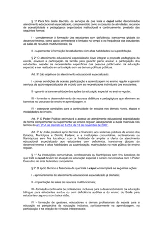 § 1º Para fins deste Decreto, os serviços de que trata o caput serão denominados
atendimento educacional especializado, compreendido como o conjunto de atividades, recursos
de acessibilidade e pedagógicos organizados institucional e continuamente, prestado das
seguintes formas:

       I - complementar à formação dos estudantes com deficiência, transtornos globais do
desenvolvimento, como apoio permanente e limitado no tempo e na frequência dos estudantes
às salas de recursos multifuncionais; ou

      II - suplementar à formação de estudantes com altas habilidades ou superdotação.

      § 2o O atendimento educacional especializado deve integrar a proposta pedagógica da
escola, envolver a participação da família para garantir pleno acesso e participação dos
estudantes, atender às necessidades específicas das pessoas público-alvo da educação
especial, e ser realizado em articulação com as demais políticas públicas.

      Art. 3o São objetivos do atendimento educacional especializado:

       I - prover condições de acesso, participação e aprendizagem no ensino regular e garantir
serviços de apoio especializados de acordo com as necessidades individuais dos estudantes;

      II - garantir a transversalidade das ações da educação especial no ensino regular;

       III - fomentar o desenvolvimento de recursos didáticos e pedagógicos que eliminem as
barreiras no processo de ensino e aprendizagem; e

      IV - assegurar condições para a continuidade de estudos nos demais níveis, etapas e
modalidades de ensino.

      Art. 4o O Poder Público estimulará o acesso ao atendimento educacional especializado
de forma complementar ou suplementar ao ensino regular, assegurando a dupla matrícula nos
termos do art. 9º-A do Decreto no 6.253, de 13 de novembro de 2007.

        Art. 5o A União prestará apoio técnico e financeiro aos sistemas públicos de ensino dos
Estados, Municípios e Distrito Federal, e a instituições comunitárias, confessionais ou
filantrópicas sem fins lucrativos, com a finalidade de ampliar a oferta do atendimento
educacional especializado aos estudantes com deficiência, transtornos globais do
desenvolvimento e altas habilidades ou superdotação, matriculados na rede pública de ensino
regular.

       § 1o As instituições comunitárias, confessionais ou filantrópicas sem fins lucrativos de
que trata o caput devem ter atuação na educação especial e serem conveniadas com o Poder
Executivo do ente federativo competente.

      § 2o O apoio técnico e financeiro de que trata o caput contemplará as seguintes ações:

      I - aprimoramento do atendimento educacional especializado já ofertado;

      II - implantação de salas de recursos multifuncionais;

       III - formação continuada de professores, inclusive para o desenvolvimento da educação
bilíngue para estudantes surdos ou com deficiência auditiva e do ensino do Braile para
estudantes cegos ou com baixa visão;

       IV - formação de gestores, educadores e demais profissionais da escola para a
educação na perspectiva da educação inclusiva, particularmente na aprendizagem, na
participação e na criação de vínculos interpessoais;
 