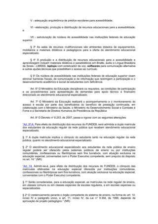 V - adequação arquitetônica de prédios escolares para acessibilidade;

      VI - elaboração, produção e distribuição de recursos educacionais para a acessibilidade;
e

      VII - estruturação de núcleos de acessibilidade nas instituições federais de educação
superior.

       § 3o As salas de recursos multifuncionais são ambientes dotados de equipamentos,
mobiliários e materiais didáticos e pedagógicos para a oferta do atendimento educacional
especializado.

       § 4o A produção e a distribuição de recursos educacionais para a acessibilidade e
aprendizagem incluem materiais didáticos e paradidáticos em Braille, áudio e Língua Brasileira
de Sinais - LIBRAS, laptops com sintetizador de voz, softwares para comunicação alternativa
e outras ajudas técnicas que possibilitam o acesso ao currículo.

       § 5o Os núcleos de acessibilidade nas instituições federais de educação superior visam
eliminar barreiras físicas, de comunicação e de informação que restringem a participação e o
desenvolvimento acadêmico e social de estudantes com deficiência.

       Art. 6o O Ministério da Educação disciplinará os requisitos, as condições de participação
e os procedimentos para apresentação de demandas para apoio técnico e financeiro
direcionado ao atendimento educacional especializado.

      Art. 7o O Ministério da Educação realizará o acompanhamento e o monitoramento do
acesso à escola por parte dos beneficiários do benefício de prestação continuada, em
colaboração com o Ministério da Saúde, o Ministério do Desenvolvimento Social e Combate à
Fome e a Secretaria de Direitos Humanos da Presidência da República.

      Art. 8o O Decreto no 6.253, de 2007, passa a vigorar com as seguintes alterações:

“Art. 9º-A. Para efeito da distribuição dos recursos do FUNDEB, será admitida a dupla matrícula
dos estudantes da educação regular da rede pública que recebem atendimento educacional
especializado.

§ 1o A dupla matrícula implica o cômputo do estudante tanto na educação regular da rede
pública, quanto no atendimento educacional especializado.

§ 2o O atendimento educacional especializado aos estudantes da rede pública de ensino
regular poderá ser oferecido pelos sistemas públicos de ensino ou por instituições
comunitárias, confessionais ou filantrópicas sem fins lucrativos, com atuação exclusiva na
educação especial, conveniadas com o Poder Executivo competente, sem prejuízo do disposto
no art. 14.” (NR)

“Art. 14. Admitir-se-á, para efeito da distribuição dos recursos do FUNDEB, o cômputo das
matrículas efetivadas na educação especial oferecida por instituições comunitárias,
confessionais ou filantrópicas sem fins lucrativos, com atuação exclusiva na educação especial,
conveniadas com o Poder Executivo competente.

§ 1o Serão consideradas, para a educação especial, as matrículas na rede regular de ensino,
em classes comuns ou em classes especiais de escolas regulares, e em escolas especiais ou
especializadas.

§ 2o O credenciamento perante o órgão competente do sistema de ensino, na forma do art. 10,
inciso IV e parágrafo único, e art. 11, inciso IV, da Lei n o 9.394, de 1996, depende de
aprovação de projeto pedagógico.” (NR)
 
