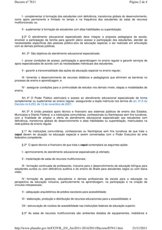 I - complementar à formação dos estudantes com deficiência, transtornos globais do desenvolvimento,
como apoio permanente e limitado no tempo e na frequência dos estudantes às salas de recursos
multifuncionais; ou
II - suplementar à formação de estudantes com altas habilidades ou superdotação.
§ 2o O atendimento educacional especializado deve integrar a proposta pedagógica da escola,
envolver a participação da família para garantir pleno acesso e participação dos estudantes, atender às
necessidades específicas das pessoas público-alvo da educação especial, e ser realizado em articulação
com as demais políticas públicas.
Art. 3o São objetivos do atendimento educacional especializado:
I - prover condições de acesso, participação e aprendizagem no ensino regular e garantir serviços de
apoio especializados de acordo com as necessidades individuais dos estudantes;
II - garantir a transversalidade das ações da educação especial no ensino regular;
III - fomentar o desenvolvimento de recursos didáticos e pedagógicos que eliminem as barreiras no
processo de ensino e aprendizagem; e
IV - assegurar condições para a continuidade de estudos nos demais níveis, etapas e modalidades de
ensino.
Art. 4o O Poder Público estimulará o acesso ao atendimento educacional especializado de forma
complementar ou suplementar ao ensino regular, assegurando a dupla matrícula nos termos do art. 9º-A do
Decreto no 6.253, de 13 de novembro de 2007.
Art. 5o A União prestará apoio técnico e financeiro aos sistemas públicos de ensino dos Estados,
Municípios e Distrito Federal, e a instituições comunitárias, confessionais ou filantrópicas sem fins lucrativos,
com a finalidade de ampliar a oferta do atendimento educacional especializado aos estudantes com
deficiência, transtornos globais do desenvolvimento e altas habilidades ou superdotação, matriculados na
rede pública de ensino regular.
§ 1o As instituições comunitárias, confessionais ou filantrópicas sem fins lucrativos de que trata o
caput devem ter atuação na educação especial e serem conveniadas com o Poder Executivo do ente
federativo competente.
§ 2o O apoio técnico e financeiro de que trata o caput contemplará as seguintes ações:
I - aprimoramento do atendimento educacional especializado já ofertado;
II - implantação de salas de recursos multifuncionais;
III - formação continuada de professores, inclusive para o desenvolvimento da educação bilíngue para
estudantes surdos ou com deficiência auditiva e do ensino do Braile para estudantes cegos ou com baixa
visão;
IV - formação de gestores, educadores e demais profissionais da escola para a educação na
perspectiva da educação inclusiva, particularmente na aprendizagem, na participação e na criação de
vínculos interpessoais;
V - adequação arquitetônica de prédios escolares para acessibilidade;
VI - elaboração, produção e distribuição de recursos educacionais para a acessibilidade; e
VII - estruturação de núcleos de acessibilidade nas instituições federais de educação superior.
§ 3o As salas de recursos multifuncionais são ambientes dotados de equipamentos, mobiliários e
Página 2 de 4Decreto nº 7611
21/11/2011http://www.planalto.gov.br/CCIVIL_03/_Ato2011-2014/2011/Decreto/D7611.htm
 