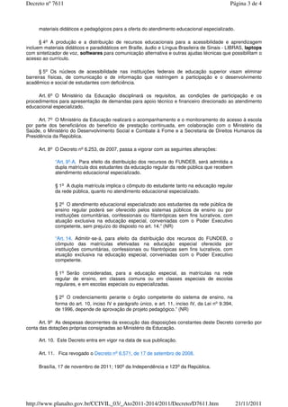 materiais didáticos e pedagógicos para a oferta do atendimento educacional especializado.
§ 4o A produção e a distribuição de recursos educacionais para a acessibilidade e aprendizagem
incluem materiais didáticos e paradidáticos em Braille, áudio e Língua Brasileira de Sinais - LIBRAS, laptops
com sintetizador de voz, softwares para comunicação alternativa e outras ajudas técnicas que possibilitam o
acesso ao currículo.
§ 5o Os núcleos de acessibilidade nas instituições federais de educação superior visam eliminar
barreiras físicas, de comunicação e de informação que restringem a participação e o desenvolvimento
acadêmico e social de estudantes com deficiência.
Art. 6o O Ministério da Educação disciplinará os requisitos, as condições de participação e os
procedimentos para apresentação de demandas para apoio técnico e financeiro direcionado ao atendimento
educacional especializado.
Art. 7o O Ministério da Educação realizará o acompanhamento e o monitoramento do acesso à escola
por parte dos beneficiários do benefício de prestação continuada, em colaboração com o Ministério da
Saúde, o Ministério do Desenvolvimento Social e Combate à Fome e a Secretaria de Direitos Humanos da
Presidência da República.
Art. 8o O Decreto no 6.253, de 2007, passa a vigorar com as seguintes alterações:
“Art. 9º-A. Para efeito da distribuição dos recursos do FUNDEB, será admitida a
dupla matrícula dos estudantes da educação regular da rede pública que recebem
atendimento educacional especializado.
§ 1o A dupla matrícula implica o cômputo do estudante tanto na educação regular
da rede pública, quanto no atendimento educacional especializado.
§ 2o O atendimento educacional especializado aos estudantes da rede pública de
ensino regular poderá ser oferecido pelos sistemas públicos de ensino ou por
instituições comunitárias, confessionais ou filantrópicas sem fins lucrativos, com
atuação exclusiva na educação especial, conveniadas com o Poder Executivo
competente, sem prejuízo do disposto no art. 14.” (NR)
“Art. 14. Admitir-se-á, para efeito da distribuição dos recursos do FUNDEB, o
cômputo das matrículas efetivadas na educação especial oferecida por
instituições comunitárias, confessionais ou filantrópicas sem fins lucrativos, com
atuação exclusiva na educação especial, conveniadas com o Poder Executivo
competente.
§ 1o Serão consideradas, para a educação especial, as matrículas na rede
regular de ensino, em classes comuns ou em classes especiais de escolas
regulares, e em escolas especiais ou especializadas.
§ 2o O credenciamento perante o órgão competente do sistema de ensino, na
forma do art. 10, inciso IV e parágrafo único, e art. 11, inciso IV, da Lei no 9.394,
de 1996, depende de aprovação de projeto pedagógico.” (NR)
Art. 9o As despesas decorrentes da execução das disposições constantes deste Decreto correrão por
conta das dotações próprias consignadas ao Ministério da Educação.
Art. 10. Este Decreto entra em vigor na data de sua publicação.
Art. 11. Fica revogado o Decreto no 6.571, de 17 de setembro de 2008.
Brasília, 17 de novembro de 2011; 190o da Independência e 123o da República.
Página 3 de 4Decreto nº 7611
21/11/2011http://www.planalto.gov.br/CCIVIL_03/_Ato2011-2014/2011/Decreto/D7611.htm
 