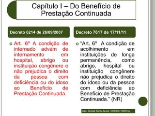 Capítulo I – Do Benefício de
             Prestação Continuada

Decreto 6214 de 26/09/2007     Decreto 7617 de 17/11/11

   Art. 6º A condição de         “Art. 6º A condição de
    internado advém de             acolhimento        em
    internamento         em        instituições de longa
    hospital, abrigo ou            permanência,     como
    instituição congênere e        abrigo, hospital ou
    não prejudica o direito        instituição congênere
    da       pessoa     com        não prejudica o direito
    deficiência ou do idoso        do idoso ou da pessoa
    ao       Benefício    de       com deficiência ao
    Prestação Continuada.          Benefício de Prestação
                                   Continuada.” (NR)

                                   Ass. Social Sonia Alves CRESS 12051sp
 