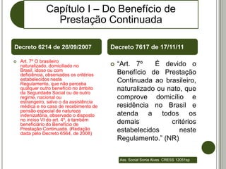 Capítulo I – Do Benefício de
                  Prestação Continuada

Decreto 6214 de 26/09/2007                 Decreto 7617 de 17/11/11

    Art. 7º O brasileiro

    naturalizado, domiciliado no              “Art. 7º    É devido o
    Brasil, idoso ou com
    deficiência, observados os critérios       Benefício de Prestação
    estabelecidos neste                        Continuada ao brasileiro,
    Regulamento, que não perceba
    qualquer outro benefício no âmbito         naturalizado ou nato, que
    da Seguridade Social ou de outro
    regime, nacional ou                        comprove domicílio e
    estrangeiro, salvo o da assistência
    médica e no caso de recebimento de         residência no Brasil e
    pensão especial de natureza
    indenizatória, observado o disposto        atenda a todos os
    no inciso VI do art. 4º, é também
    beneficiário do Benefício de               demais           critérios
    Prestação Continuada. (Redação             estabelecidos       neste
    dada pelo Decreto 6564, de 2008)
                                               Regulamento.” (NR)


                                               Ass. Social Sonia Alves CRESS 12051sp
 