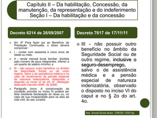 Capítulo II – Da habilitação, Concessão, da
       manutenção, da representação e do indeferimento
          Seção I – Da habilitação e da concessão


Decreto 6214 de 26/09/2007                        Decreto 7617 de 17/11/11

   Art. 8º Para fazer jus ao Benefício de
    Prestação Continuada, o idoso deverá             III - não possuir outro
    comprovar:
   I - contar com sessenta e cinco anos de
                                                      benefício no âmbito da
    idade ou mais;                                    Seguridade Social ou de
   II - renda mensal bruta familiar, dividida
    pelo número de seus integrantes, inferior a       outro regime, inclusive o
    um quarto do salário mínimo; e                    seguro-desemprego,
   III - não possuir outro benefício no âmbito
    da Seguridade Social ou de outro                  salvo o de assistência
    regime, salvo o de assistência médica e no
    caso de recebimento de pensão especial            médica e a pensão
    de natureza indenizatória, observado o
    disposto no inciso VI do art. 4º. (Redação        especial de natureza
    dada pelo Decreto 6564, de 2008)
                                                      indenizatória, observado
   Parágrafo único. A comprovação da
    condição prevista no inciso III poderá ser        o disposto no inciso VI do
    feita mediante declaração do idoso ou, no
    caso de sua incapacidade para os atos da          caput e no § 2o do art.
    vida civil, do seu curador.
                                                      4o.

                                                        Ass. Social Sonia Alves CRESS 12051sp
 