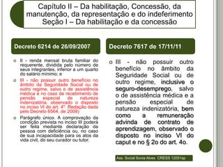 Capítulo II – Da habilitação, Concessão, da
       manutenção, da representação e do indeferimento
          Seção I – Da habilitação e da concessão


Decreto 6214 de 26/09/2007                    Decreto 7617 de 17/11/11

   II - renda mensal bruta familiar do          III - não possuir outro
    requerente, dividida pelo número de
    seus integrantes, inferior a um quarto        benefício no âmbito da
    do salário mínimo; e                          Seguridade Social ou de
   III - não possuir outro benefício no          outro regime, inclusive o
    âmbito da Seguridade Social ou de
    outro regime, salvo o de assistência          seguro-desemprego, salvo
    médica e no caso de recebimento de            o de assistência médica e a
    pensão       especial    de    natureza
    indenizatória, observado o disposto           pensão      especial      de
    no inciso VI do art. 4º. Redação dada         natureza indenizatória, bem
    pelo Decreto 6564, de 2008)
   Parágrafo único. A comprovação da             como     a     remuneração
    condição prevista no inciso III poderá        advinda de contrato de
    ser feita mediante declaração da
    pessoa com deficiência ou, no caso            aprendizagem, observado o
    de sua incapacidade para os atos da           disposto no inciso VI do
    vida civil, do seu curador ou tutor.
                                                  caput e no § 2o do art. 4o.

                                                  Ass. Social Sonia Alves CRESS 12051sp
 