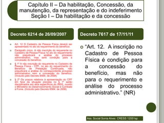 Capítulo II – Da habilitação, Concessão, da
       manutenção, da representação e do indeferimento
          Seção I – Da habilitação e da concessão


Decreto 6214 de 26/09/2007                              Decreto 7617 de 17/11/11

   Art. 12 O Cadastro de Pessoa Física deverá ser


    apresentado no ato do requerimento do benefício.
    Parágrafo único. A não inscrição do requerente no
                                                           “Art. 12. A inscrição no
    Cadastro de Pessoa Física no ato do requerimento
    não prejudicará a análise do processo                   Cadastro de Pessoa
    administrativo, mas será condição para a
    concessão do benefício.                                 Física é condição para
   § 1º A não inscrição do requerente no Cadastro de
    Pessoa Física - CPF, no ato do requerimento do
    Benefício    de    Prestação    Continuada,   não       a      concessão      do
    prejudicará a análise do correspondente processo
    administrativo nem a concessão do benefício.
    (Incluído pelo Decreto 6564, de 2008)
                                                            benefício, mas não
   § 2º Os prazos relativos à apresentação do CPF
    em face da situação prevista no § 1º serão
                                                            para o requerimento e
    disciplinados em atos específicos do INSS, ouvido
    o Ministério do Desenvolvimento Social e Combate
    à Fome. (Incluído pelo Decreto 6564, de 2008)
                                                            análise do processo
                                                            administrativo.” (NR)



                                                            Ass. Social Sonia Alves CRESS 12051sp
 