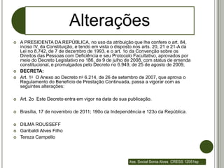 Alterações
   A PRESIDENTA DA REPÚBLICA, no uso da atribuição que lhe confere o art. 84,
    inciso IV, da Constituição, e tendo em vista o disposto nos arts. 20, 21 e 21-A da
    Lei no 8.742, de 7 de dezembro de 1993, e o art. 1o da Convenção sobre os
    Direitos das Pessoas com Deficiência e seu Protocolo Facultativo, aprovados por
    meio do Decreto Legislativo no 186, de 9 de julho de 2008, com status de emenda
    constitucional, e promulgados pelo Decreto no 6.949, de 25 de agosto de 2009,
   DECRETA:
   Art. 1o O Anexo ao Decreto no 6.214, de 26 de setembro de 2007, que aprova o
    Regulamento do Benefício de Prestação Continuada, passa a vigorar com as
    seguintes alterações:

   Art. 2o Este Decreto entra em vigor na data de sua publicação.

   Brasília, 17 de novembro de 2011; 190o da Independência e 123o da República.

   DILMA ROUSSEFF
   Garibaldi Alves Filho
   Tereza Campello




                                                        Ass. Social Sonia Alves CRESS 12051sp
 