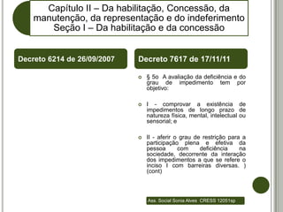 Capítulo II – Da habilitação, Concessão, da
    manutenção, da representação e do indeferimento
       Seção I – Da habilitação e da concessão


Decreto 6214 de 26/09/2007   Decreto 7617 de 17/11/11

                                § 5o A avaliação da deficiência e do
                                 grau de impedimento tem por
                                 objetivo:

                                I - comprovar a existência de
                                 impedimentos de longo prazo de
                                 natureza física, mental, intelectual ou
                                 sensorial; e

                                II - aferir o grau de restrição para a
                                 participação plena e efetiva da
                                 pessoa       com     deficiência    na
                                 sociedade, decorrente da interação
                                 dos impedimentos a que se refere o
                                 inciso I com barreiras diversas. )
                                 (cont)



                                 Ass. Social Sonia Alves CRESS 12051sp
 