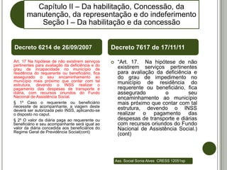 Capítulo II – Da habilitação, Concessão, da
       manutenção, da representação e do indeferimento
          Seção I – Da habilitação e da concessão


Decreto 6214 de 26/09/2007                       Decreto 7617 de 17/11/11

Art. 17 Na hipótese de não existirem serviços        “Art. 17. Na hipótese de não
pertinentes para avaliação da deficiência e do
grau de incapacidade no município de                  existirem serviços pertinentes
residência do requerente ou beneficiário, fica        para avaliação da deficiência e
assegurado o seu encaminhamento ao                    do grau de impedimento no
município mais próximo que contar com tal             município de residência do
estrutura, devendo o INSS realizar o
pagamento das despesas de transporte e                requerente ou beneficiário, fica
diária, com recursos oriundos do Fundo                assegurado         o        seu
Nacional de Assistência Social.                       encaminhamento ao município
§ 1º Caso o requerente ou beneficiário                mais próximo que contar com tal
necessite de acompanhante, a viagem deste
deverá ser autorizada pelo INSS, aplicando-se         estrutura, devendo o INSS
o disposto no caput.                                  realizar o pagamento das
§ 2º O valor da diária paga ao requerente ou          despesas de transporte e diárias
beneficiário e seu acompanhante será igual ao         com recursos oriundos do Fundo
valor da diária concedida aos beneficiários do        Nacional de Assistência Social.)
Regime Geral de Previdência Social(cont)
                                                      (cont)



                                                     Ass. Social Sonia Alves CRESS 12051sp
 