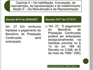 Capítulo II – Da habilitação, Concessão, da
    manutenção, da representação e do indeferimento
     Seção II – Da Manutenção e da Representação


Decreto 6214 de 26/09/2007   Decreto 7617 de 17/11/11

Art. 27 Em nenhuma              “Art. 27. O pagamento
hipótese o pagamento do          do      Benefício   de
Benefício de Prestação           Prestação Continuada
Continuada         será          poderá ser antecipado
                                 excepcionalmente, na
antecipado.                      hipótese prevista no §
                                 1o do art. 169 do
                                 Decreto no 3.048, de 6
                                 de maio de 1999.” (NR)



                                 Ass. Social Sonia Alves CRESS 12051sp
 