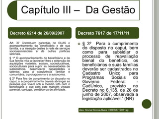 Capítulo III – Da Gestão

Decreto 6214 de 26/09/2007                        Decreto 7617 de 17/11/11

Art. 37 Constituem garantias do SUAS o               § 3º Para o cumprimento
acompanhamento do beneficiário e de sua
família, e a inserção destes à rede de serviços       do disposto no caput, bem
socioassistenciais e de outras políticas              como para subsidiar o
setoriais.
§ 1º O acompanhamento do beneficiário e de            processo de reavaliação
sua família visa a favorecer-lhes a obtenção de       bienal do benefício, os
aquisições materiais, sociais, socieducativas,
socioculturais para suprir as necessidades de         beneficiários e suas famílias
subsistência, desenvolver capacidades e               deverão ser cadastrados no
talentos para a convivência familiar e
comunitária, o protagonismo e a autonomia.            Cadastro      Único      para
§ 2º Para fins de cumprimento do disposto no          Programas       Sociais    do
caput, o acompanhamento deverá abranger as
pessoas que vivem sob o mesmo teto com o
                                                      Governo        Federal      -
beneficiário e que com este mantém vínculo            CadÚnico,      previsto    no
parental, conjugal, genético ou de afinidade.         Decreto no 6.135, de 26 de
                                                      junho de 2007, observada a
                                                      legislação aplicável.” (NR)

                                                  Ass. Social Sonia Alves CRESS 12051sp
 