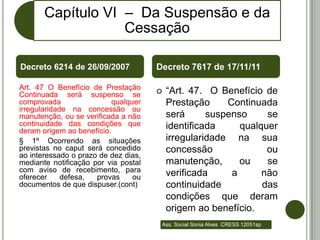 Capítulo VI – Da Suspensão e da
                   Cessação

Decreto 6214 de 26/09/2007            Decreto 7617 de 17/11/11

Art. 47 O Benefício de Prestação
Continuada será suspenso se              “Art. 47. O Benefício de
comprovada                qualquer        Prestação     Continuada
irregularidade na concessão ou
manutenção, ou se verificada a não        será      suspenso     se
continuidade das condições que            identificada     qualquer
deram origem ao benefício.
§ 1º Ocorrendo as situações               irregularidade na sua
previstas no caput será concedido         concessão              ou
ao interessado o prazo de dez dias,
mediante notificação por via postal       manutenção,      ou    se
com aviso de recebimento, para            verificada     a      não
oferecer     defesa,  provas    ou
documentos de que dispuser.(cont)         continuidade          das
                                          condições que deram
                                          origem ao benefício.
                                       Ass. Social Sonia Alves CRESS 12051sp
 