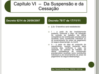 Capítulo VI – Da Suspensão e da
                 Cessação

Decreto 6214 de 26/09/2007   Decreto 7617 de 17/11/11

                                § 2o O benefício será restabelecido:

                                I - a partir do dia imediatamente
                                 posterior, conforme o caso, da cessação
                                 do contrato de trabalho, da última
                                 competência de contribuição previdenciária
                                 recolhida como contribuinte individual ou
                                 do encerramento do prazo de pagamento
                                 do seguro-desemprego; ou (cont)
                                II - a partir da data do protocolo do
                                 requerimento, quando requerido após
                                 noventa dias, conforme o caso, da
                                 cessação do contrato de trabalho, da
                                 última    competência    de   contribuição
                                 previdenciária recolhida como contribuinte
                                 individual ou do encerramento do prazo de
                                 pagamento do seguro-desemprego.




                                 Ass. Social Sonia Alves CRESS 12051sp
 