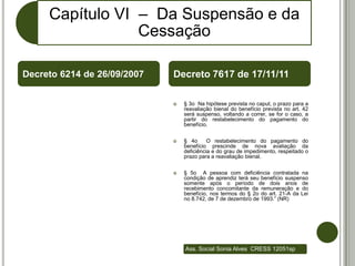 Capítulo VI – Da Suspensão e da
                 Cessação

Decreto 6214 de 26/09/2007   Decreto 7617 de 17/11/11

                                § 3o Na hipótese prevista no caput, o prazo para a
                                 reavaliação bienal do benefício prevista no art. 42
                                 será suspenso, voltando a correr, se for o caso, a
                                 partir do restabelecimento do pagamento do
                                 benefício.


                                § 4o      O restabelecimento do pagamento do
                                 benefício prescinde de nova avaliação da
                                 deficiência e do grau de impedimento, respeitado o
                                 prazo para a reavaliação bienal.


                                § 5o A pessoa com deficiência contratada na
                                 condição de aprendiz terá seu benefício suspenso
                                 somente após o período de dois anos de
                                 recebimento concomitante da remuneração e do
                                 benefício, nos termos do § 2o do art. 21-A da Lei
                                 no 8.742, de 7 de dezembro de 1993.” (NR)




                                 Ass. Social Sonia Alves CRESS 12051sp
 