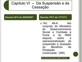 Capítulo VI – Da Suspensão e da
                 Cessação

Decreto 6214 de 26/09/2007   Decreto 7617 de 17/11/11

                                “Art.   48-A.     Ato
                                 conjunto do Ministério
                                 do    Desenvolvimento
                                 Social e Combate à
                                 Fome e do INSS
                                 disporá     sobre    a
                                 operacionalização da
                                 suspensão e cessação
                                 do     Benefício   de
                                 Prestação
                                 Continuada.” (NR)
                              Ass. Social Sonia Alves CRESS 12051sp
 