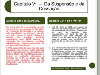 Capítulo VI – Da Suspensão e da
                    Cessação

Decreto 6214 de 26/09/2007                 Decreto 7617 de 17/11/11

Art. 49 A falta de comunicação de fato        “Art. 49. Cabe ao INSS, sem prejuízo da
que implique a cessação do Benefício           aplicação de outras medidas legais, adotar
de Prestação Continuada e a prática,           as providências necessárias à restituição
                                               do      valor     do     benefício    pago
pelo beneficiário ou terceiros, de ato         indevidamente, em caso de falta de
com dolo, fraude ou má-fé, obrigará a          comunicação dos fatos arrolados nos
tomada      das    medidas     jurídicas       incisos I a III do caput do art. 48, ou em
necessárias pelo INSS visando à                caso de prática, pelo beneficiário ou
restituição das importâncias recebidas         terceiros, de ato com dolo, fraude ou má-
indevidamente, independentemente de            fé.
outras penalidades legais.
§ 1º O pagamento do valor indevido será       § 1o O montante indevidamente pago será
atualizado pelo mesmo índice utilizado         corrigido pelo mesmo índice utilizado para
para o reajustamento dos benefícios do         a atualização mensal dos salários de
                                               contribuição utilizados para apuração dos
Regime Geral de Previdência Social e           benefícios do Regime Geral de Previdência
deverá ser restituído, observado o             Social, e deverá ser restituído, sob pena de
disposto no § 2º, no prazo de até              inscrição em Dívida Ativa e cobrança
noventa dias contados da data da               judicial.
notificação, sob pena de inscrição em
Dívida Ativa.

                                               Ass. Social Sonia Alves CRESS 12051sp
 