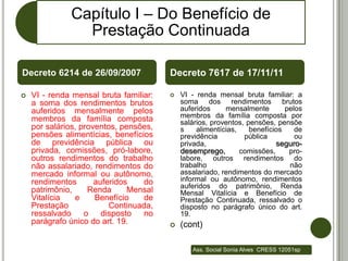 Capítulo I – Do Benefício de
                Prestação Continuada

Decreto 6214 de 26/09/2007              Decreto 7617 de 17/11/11

   VI - renda mensal bruta familiar:      VI - renda mensal bruta familiar: a
    a soma dos rendimentos brutos           soma dos rendimentos brutos
    auferidos mensalmente pelos             auferidos     mensalmente        pelos
    membros da família composta             membros da família composta por
                                            salários, proventos, pensões, pensõe
    por salários, proventos, pensões,       s    alimentícias,    benefícios    de
    pensões alimentícias, benefícios        previdência         pública         ou
    de previdência pública ou               privada,                      seguro-
    privada, comissões, pró-labore,         desemprego,        comissões,     pro-
    outros rendimentos do trabalho          labore, outros rendimentos do
    não assalariado, rendimentos do         trabalho                          não
    mercado informal ou autônomo,           assalariado, rendimentos do mercado
    rendimentos       auferidos   do        informal ou autônomo, rendimentos
                                            auferidos do patrimônio, Renda
    patrimônio,     Renda      Mensal       Mensal Vitalícia e Benefício de
    Vitalícia   e     Benefício   de        Prestação Continuada, ressalvado o
    Prestação             Continuada,       disposto no parágrafo único do art.
    ressalvado     o    disposto  no        19.
    parágrafo único do art. 19.            (cont)

                                               Ass. Social Sonia Alves CRESS 12051sp
 