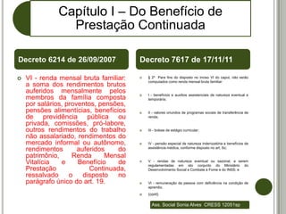 Capítulo I – Do Benefício de
                Prestação Continuada

Decreto 6214 de 26/09/2007              Decreto 7617 de 17/11/11

   VI - renda mensal bruta familiar:      § 2º Para fins do disposto no inciso VI do caput, não serão
                                            computados como renda mensal bruta familiar:
    a soma dos rendimentos brutos
    auferidos mensalmente pelos            I - benefícios e auxílios assistenciais de natureza eventual e
    membros da família composta             temporária;
    por salários, proventos, pensões,
    pensões alimentícias, benefícios       II - valores oriundos de programas sociais de transferência de
    de previdência pública ou               renda;

    privada, comissões, pró-labore,
    outros rendimentos do trabalho         III - bolsas de estágio curricular;
    não assalariado, rendimentos do
    mercado informal ou autônomo,          IV - pensão especial de natureza indenizatória e benefícios de
    rendimentos       auferidos   do        assistência médica, conforme disposto no art. 5o;

    patrimônio,     Renda      Mensal
    Vitalícia   e     Benefício   de       V - rendas de natureza eventual ou sazonal, a serem
                                            regulamentadas em ato conjunto do Ministério do
    Prestação             Continuada,       Desenvolvimento Social e Combate à Fome e do INSS; e
    ressalvado     o    disposto  no
    parágrafo único do art. 19.            VI - remuneração da pessoa com deficiência na condição de
                                            aprendiz.
                                           (cont)

                                              Ass. Social Sonia Alves CRESS 12051sp
 