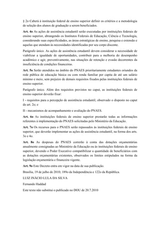 § 2o Caberá à instituição federal de ensino superior definir os critérios e a metodologia 
de seleção dos alunos de graduação a serem beneficiados. 
Art. 4o As ações de assistência estudantil serão executadas por instituições federais de 
ensino superior, abrangendo os Institutos Federais de Educação, Ciência e Tecnologia, 
considerando suas especificidades, as áreas estratégicas de ensino, pesquisa e extensão e 
aquelas que atendam às necessidades identificadas por seu corpo discente. 
Parágrafo único. As ações de assistência estudantil devem considerar a necessidade de 
viabilizar a igualdade de oportunidades, contribuir para a melhoria do desempenho 
acadêmico e agir, preventivamente, nas situações de retenção e evasão decorrentes da 
insuficiência de condições financeiras. 
Art. 5o Serão atendidos no âmbito do PNAES prioritariamente estudantes oriundos da 
rede pública de educação básica ou com renda familiar per capita de até um salário 
mínimo e meio, sem prejuízo de demais requisitos fixados pelas instituições federais de 
ensino superior. 
Parágrafo único. Além dos requisitos previstos no caput, as instituições federais de 
ensino superior deverão fixar: 
I - requisitos para a percepção de assistência estudantil, observado o disposto no caput 
do art. 2o; e 
II - mecanismos de acompanhamento e avaliação do PNAES. 
Art. 6o As instituições federais de ensino superior prestarão todas as informações 
referentes à implementação do PNAES solicitadas pelo Ministério da Educação. 
Art. 7o Os recursos para o PNAES serão repassados às instituições federais de ensino 
superior, que deverão implementar as ações de assistência estudantil, na forma dos arts. 
3o e 4o. 
Art. 8o As despesas do PNAES correrão à conta das dotações orçamentárias 
anualmente consignadas ao Ministério da Educação ou às instituições federais de ensino 
superior, devendo o Poder Executivo compatibilizar a quantidade de beneficiários com 
as dotações orçamentárias existentes, observados os limites estipulados na forma da 
legislação orçamentária e financeira vigente. 
Art. 9o Este Decreto entra em vigor na data de sua publicação. 
Brasília, 19 de julho de 2010; 189o da Independência e 122o da República. 
LUIZ INÁCIO LULA DA SILVA 
Fernando Haddad 
Este texto não substitui o publicado no DOU de 20.7.2010 
