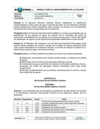 MANUAL PARA EL ASEGURAMIENTO DE LA CALIDAD
SECCIÓN: DOCUMENTACIÓN
MÓDULO: LEGISLACIÓN AMBIENTAL
CATEGORÍA: DECRETOS
CÓDIGO:
D-883
Artículo 5. El Ejecutivo Nacional mediante decreto establecerá la clasificación
correspondiente a cada cuerpo de agua o sectores de éstos. En los respectivos decretos
podrán establecerse normas específicas sobre vertidos, de acuerdo con las especiales
condiciones del cuerpo de agua objeto de la clasificación
Parágrafo único. El Ejecutivo Nacional podrá establecer un orden de prioridades para la
clasificación de los cuerpos de agua, de acuerdo con la intensidad del grado de
intervención o degradación de sus aguas. Los cuerpos de agua que no hayan sido objeto
de clasificación se regirán por las disposiciones generales establecidas en este decreto.
Artículo 6. El Ministerio del Ambiente y de los Recursos Naturales Renovables podrá
diseñar planes maestros de control y manejo de la calidad de aguas específicos para
cada cuenca hidrográfica en el territorio nacional, a los fines de mejorar la calidad de un
determinado cuerpo de agua o de tramos de éstos.
Parágrafo único. Los Planes deberán formularse con base a las variables siguientes:
a) Relaciones causa-efecto entre fuentes contaminantes y problemas de calidad
de aguas.
b) Alternativas para el control de los efluentes existentes y futuros.
c) Condiciones en que se permitirán los vertidos de efluentes, presentes y futuros,
incluyendo los límites de descargas másicas permisibles para cada fuente
contaminante.
d) Normas complementarias que se estimen necesarias para el control y manejo
de la calidad de las aguas.
CAPÍTULO III.
Del Control de los Vertidos Líquidos
SECCIÓN I.
De las Actividades Sujetas a Control
Artículo 7. Las actividades que se someterán a la aplicación de este decreto, de acuerdo
a la Clasificación Industrial Internacional Uniforme de las Naciones Unidas, son las
siguientes:
División Agrupación Grupo Título
11 111 1110
Producción agropecuaria (bovinos, equino, granjas
avícolas, granjas piscícolas y cultivos agrícolas intensivos.
1111 Explotación porcina
21 210 2100 Explotación de minas de carbón
22 220 2200 Producción de Petróleo Crudo y Gas Natural.
23 23 2301 Extracción de mineral de hierro.
Decretos
BIOSFERA, C.A.
Normas para la clasificación y el control de la calidad
de los cuerpos de agua y vertidos o efluentes líquidos Página 10 de 10
 