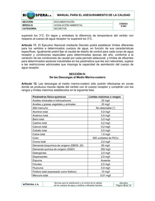 MANUAL PARA EL ASEGURAMIENTO DE LA CALIDAD
SECCIÓN: DOCUMENTACIÓN
MÓDULO: LEGISLACIÓN AMBIENTAL
CATEGORÍA: DECRETOS
CÓDIGO:
D-883
superará los 3°C. En lagos y embalses la diferencia de temperatura del vertido con
respecto al cuerpo de agua receptor no superará los 3°C.
Artículo 11. El Ejecutivo Nacional mediante Decreto podrá establecer límites diferentes
para los vertidos a determinados cuerpos de agua, en función de sus características
específicas. Igualmente podrá fijar el caudal de diseño de control para cada curso de agua
receptor y condiciones especiales para determinadas épocas del año, conforme a la
variación de las condiciones de caudal por cada período estacional, y límites de efluentes
para determinados sectores industriales en los parámetros que les son relevantes, sujetos
a las restricciones adicionales que imponga la capacidad de asimilación del cuerpo de
agua receptor.
SECCIÓN IV.
De las Descargas al Medio Marino-costero
Artículo 12. Las descargas al medio marino-costero sólo podrán efectuarse en zonas
donde se produzca mezcla rápida del vertido con el cuerpo receptor y cumplirán con los
rangos y límites máximos establecidos en la siguiente lista:
Parámetros físico-químicos Límites máximos o rangos
Aceites minerales e hidrocarburos 20 mg/l
Aceites y grasas vegetales y animales 20 mg/l
Alkil mercurio No detectable (*)
Aluminio total 5,0 mg/l
Arsénico total 0,5 mg/l
Bario total 5,0 mg/l
Cadmio total 0,2 mg/l
Cianuro total 0,2 mg/l
Cobalto total 0,5 mg/l
Cobre total 1,0 mg/l
Color 500 unidades de Pt/Co
Cromo total 2,0 mg/l
Demanda bioquímica de oxígeno (DBO5, 20) 60 mg/l
Demanda química de oxígeno (DQO) 350 mg/l
Detergentes 2,0 mg/l
Dispersantes 2,0 mg/l
Espuma Ausente
Fenoles 0,5 mg/l
Fluoruros 5,0 mg/l
Fósforo total (expresado como fósforo) 10 mg/l
Mercurio total 0,01 mg/l
Decretos
BIOSFERA, C.A.
Normas para la clasificación y el control de la calidad
de los cuerpos de agua y vertidos o efluentes líquidos Página 16 de 16
 