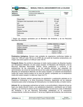MANUAL PARA EL ASEGURAMIENTO DE LA CALIDAD
SECCIÓN: DOCUMENTACIÓN
MÓDULO: LEGISLACIÓN AMBIENTAL
CATEGORÍA: DECRETOS
CÓDIGO:
D-883
Níquel total 2,0 mg/l
Nitrógeno total (expresado como nitrógeno) 40 mg/l
pH 6-9
Plata total 0,1 mg/l
Plomo total 0,5 mg/l
Selenio 0,2 mg/l
Sólidos flotantes Ausentes
Sulfurosos 2,0 mg/l
Zinc 10 mg/l
* Según los métodos aprobados por el Ministerio del Ambiente y de los Recursos
Naturales Renovables.
Biocidas Límites máximos o rangos
Órgano fosforados y carbonados 0,25 mg/l
Órgano clorados 0,05 mg/l
Radiactividad Límites máximos o rangos
Actividad máximo 0,1 Bq/l
Actividad máximo 1,0 Bq/l
Parámetros biológicos. Número más probable de organismos coniformes totales no
mayor de 1.000 por cada 100 ml, en el 90% de una serie de muestras consecutivas y en
ningún caso será superior a 5.000 por cada 100 ml.
Parágrafo Único: Se prohíbe la descarga al medio marino-costero de efluentes líquidos
con temperatura diferente a la del cuerpo receptor. El Ministerio del Ambiente y de los
Recursos Naturales Renovables definirá, previa justificación y conforme a las
evaluaciones de las propuestas y de los estudios técnicos que presenten los
administrados, las zonas de mezcla térmica en las cuales se podrá permitir la descarga de
efluentes con temperatura diferente a la del cuerpo receptor. La variación de temperatura
media del cuerpo marino-costero en la zona de mezcla, comparada con la temperatura
media del cuerpo receptor no debe ser mayor de 3°C.
Artículo 13. Quienes realicen operaciones de explotación o exploración petrolera en la
Plataforma Continental y la Zona Económica Exclusiva, dispondrán de los sistemas
necesarios para evitar la descarga de hidrocarburos o la mezcla de ellos, al medio marino.
Artículo 14. Las descargas submarinas se harán a una profundidad y distancia tal que se
logre una rápida dilución inicial y una satisfactoria dispersión y asimilación por el medio
receptor y se minimice el retorno de los contaminantes a la línea de la costa. El Ministerio
del Ambiente y de los Recursos Renovables establecerá en la autorización
correspondiente, conforme al artículo 21 de la Ley Orgánica del Ambiente, las condiciones
Decretos
BIOSFERA, C.A.
Normas para la clasificación y el control de la calidad
de los cuerpos de agua y vertidos o efluentes líquidos Página 17 de 17
 