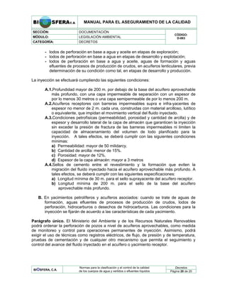 MANUAL PARA EL ASEGURAMIENTO DE LA CALIDAD
SECCIÓN: DOCUMENTACIÓN
MÓDULO: LEGISLACIÓN AMBIENTAL
CATEGORÍA: DECRETOS
CÓDIGO:
D-883
- lodos de perforación en base a agua y aceite en etapas de exploración;
- lodos de perforación en base a agua en etapas de desarrollo y explotación;
- lodos de perforación en base a agua y aceite, aguas de formación y aguas
efluentes de procesos de producción de crudos, en acuíferos lenticulares, previa
determinación de su condición como tal, en etapas de desarrollo y producción.
La inyección se efectuará cumpliendo las siguientes condiciones:
A.1.Profundidad mayor de 200 m. por debajo de la base del acuífero aprovechable
más profundo, con una capa impermeable de separación con un espesor de
por lo menos 30 metros o una capa semipermeable de por lo menos 200 m.
A.2.Acuíferos receptores con barreras impermeables supra e infra-yacentes de
espesor no menor de 2 m. cada una, construidas con material arcilloso, lutítico
o equivalente, que impidan el movimiento vertical del fluido inyectado.
A.3.Condiciones petrofísicas (permeabilidad, porosidad y cantidad de arcilla) y de
espesor y desarrollo lateral de la capa de almacén que garanticen la inyección
sin exceder la presión de fractura de las barreras impermeables ni limiten la
capacidad de almacenamiento del volumen de lodo planificado para la
inyección. A tales efectos, se deberá cumplir con las siguientes condiciones
mínimas:
a) Permeabilidad: mayor de 50 milidarcy.
b) Cantidad de arcilla: menor de 15%.
c) Porosidad: mayor de 12%.
d) Espesor de la capa almacén: mayor a 3 metros
A.4.Sellos de cemento entre el revestimiento y la formación que eviten la
migración del fluido inyectado hacia el acuífero aprovechable más profundo. A
tales efectos, se deberá cumplir con las siguientes especificaciones:
a) Longitud mínima de 30 m. para el sello suprayacente del acuífero receptor.
b) Longitud mínima de 200 m. para el sello de la base del acuífero
aprovechable más profundo.
B. En yacimientos petrolíferos y acuíferos asociados: cuando se trate de aguas de
formación, aguas efluentes de procesos de producción de crudos, lodos de
perforación, hidrocarburos o desechos de hidrocarburos. Las condiciones para la
inyección se fijarán de acuerdo a las características de cada yacimiento.
Parágrafo único. El Ministerio del Ambiente y de los Recursos Naturales Renovables
podrá ordenar la perforación de pozos a nivel de acuíferos aprovechables, como medida
de monitoreo y control para operaciones permanentes de inyección. Asimismo, podrá
exigir el uso de técnicas como registros eléctricos, de flujo, de presión y de temperatura,
pruebas de cementación y de cualquier otro mecanismo que permita el seguimiento y
control del avance del fluido inyectado en el acuífero o yacimiento receptor.
Decretos
BIOSFERA, C.A.
Normas para la clasificación y el control de la calidad
de los cuerpos de agua y vertidos o efluentes líquidos Página 20 de 20
 