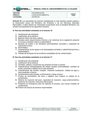 MANUAL PARA EL ASEGURAMIENTO DE LA CALIDAD
SECCIÓN: DOCUMENTACIÓN
MÓDULO: LEGISLACIÓN AMBIENTAL
CATEGORÍA: DECRETOS
CÓDIGO:
D-883
Artículo 18. Las actividades de inyección establecidas en este Capítulo quedan sujetas a
la autorización previa del Ministerio del Ambiente y de los Recursos Naturales
Renovables. A tales efectos los interesados presentarán ante el señalado Ministerio una
solicitud acompañada de los siguientes recaudos:
A. Para las actividades señaladas en el artículo 16.
1. Identificación del solicitante.
2. Justificación de la solicitud.
3. Balance hídrico del área a afectar.
4. Estudios sobre requerimientos hídricos y de nutrientes de la vegetación presente
en el área o posibles cultivos a desarrollarse.
5. Estudios de suelos a ser afectados (permeabilidad, porosidad y capacidad de
intercambio iónico).
6. Nivel freático.
7. Características de las aguas a ser descargadas (cantidad y calidad fisicoquímica y
bacteriológica).
8. Calidad de las aguas de los acuíferos susceptibles de ser contaminados
B. Para las actividades señaladas en el artículo 17.
1. Identificación del solicitante.
2. Justificación de la solicitud.
3. Cantidad, calidad y variaciones que presenta el fluído a inyectar.
4. Características hidrogeológicas del estrato receptor (permeabilidad, cantidad de
arcilla, porosidad y espesor de la capa almacén).
5. Características del acuífero receptor, indicando localización, calidad de agua y
usos presentes y futuros.
6. Características estructurales, confinamiento y riesgo sísmico.
7. Prueba de cementación del pozo y registros que indiquen la calidad de la
cementación.
8. Sistema de inyección del pozo: capacidad de inyección, carga potenciométrica,
presiones de inyección, frecuencia del proceso.
9. Programa de emergencia para ser aplicado al proceso, que incluya medidas de
saneamiento.
10. Presión de fractura de barreras impermeables.
Decretos
BIOSFERA, C.A.
Normas para la clasificación y el control de la calidad
de los cuerpos de agua y vertidos o efluentes líquidos Página 21 de 21
 
