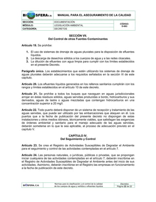 MANUAL PARA EL ASEGURAMIENTO DE LA CALIDAD
SECCIÓN: DOCUMENTACIÓN
MÓDULO: LEGISLACIÓN AMBIENTAL
CATEGORÍA: DECRETOS
CÓDIGO:
D-883
SECCIÓN VII.
Del Control de otras Fuentes Contaminantes
Artículo 19. Se prohíbe:
1. El uso de sistemas de drenaje de aguas pluviales para la disposición de efluentes
líquidos.
2. La descarga de desechos sólidos a los cuerpos de agua y a las redes cloacales.
3. La dilución de efluentes con agua limpia para cumplir con los límites establecidos
en el presente Decreto.
Parágrafo único. Los establecimientos que estén utilizando los sistemas de drenaje de
aguas pluviales deberán adecuarse a los requisitos señalados en la sección III de este
capítulo.
Artículo 20. Los efluentes líquidos generados en los rellenos sanitarios cumplirán con los
rangos y límites establecidos en el artículo 10 de este decreto.
Artículo 21. Se prohíbe a todos los buques que naveguen en aguas jurisdiccionales
arrojar en éstas residuos sólidos, aguas servidas producidas a bordo, hidrocarburos y sus
derivados, aguas de lastre o aguas mezcladas que contengan hidrocarburos en una
concentración superior a 20 mg/l.
Artículo 22. Todo puerto deberá disponer de un sistema de recepción y tratamiento de las
aguas servidas, que pueda ser utilizado por las embarcaciones que ataquen en él. Los
puertos que a la fecha de publicación del presente decreto no dispongan de estas
instalaciones u otros medios idóneos, técnicamente viables, que satisfagan las exigencias
de órdenes ambiental y sanitario para el manejo adecuado de las aguas servidas,
deberán someterse en lo que le sea aplicable, al proceso de adecuación previsto en el
capítulo V.
CAPÍTULO IV.
Del Seguimiento y Control
Artículo 23. Se crea el Registro de Actividades Susceptibles de Degradar el Ambiente
para el seguimiento y control de las actividades contempladas en el artículo 7.
Artículo 24. Las personas naturales, o jurídicas, públicas o privadas, que se propongan
iniciar cualquiera de las actividades contempladas en el artículo 7, deberán inscribirse en
el Registro de Actividades Susceptibles de Degradar el Ambiente antes del inicio de sus
actividades. Asimismo, deberán inscribirse en el Registro las empresas en funcionamiento
a la fecha de publicación de este decreto.
Decretos
BIOSFERA, C.A.
Normas para la clasificación y el control de la calidad
de los cuerpos de agua y vertidos o efluentes líquidos Página 22 de 22
 