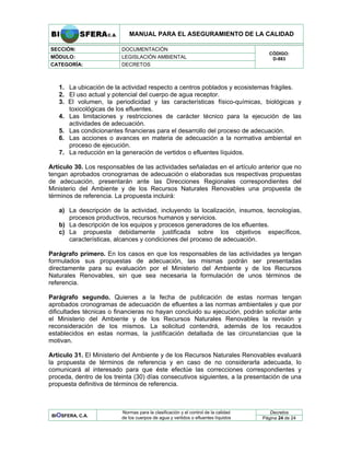 MANUAL PARA EL ASEGURAMIENTO DE LA CALIDAD
SECCIÓN: DOCUMENTACIÓN
MÓDULO: LEGISLACIÓN AMBIENTAL
CATEGORÍA: DECRETOS
CÓDIGO:
D-883
1. La ubicación de la actividad respecto a centros poblados y ecosistemas frágiles.
2. El uso actual y potencial del cuerpo de agua receptor.
3. El volumen, la periodicidad y las características físico-químicas, biológicas y
toxicológicas de los efluentes.
4. Las limitaciones y restricciones de carácter técnico para la ejecución de las
actividades de adecuación.
5. Las condicionantes financieras para el desarrollo del proceso de adecuación.
6. Las acciones o avances en materia de adecuación a la normativa ambiental en
proceso de ejecución.
7. La reducción en la generación de vertidos o efluentes líquidos.
Artículo 30. Los responsables de las actividades señaladas en el artículo anterior que no
tengan aprobados cronogramas de adecuación o elaboradas sus respectivas propuestas
de adecuación, presentarán ante las Direcciones Regionales correspondientes del
Ministerio del Ambiente y de los Recursos Naturales Renovables una propuesta de
términos de referencia. La propuesta incluirá:
a) La descripción de la actividad, incluyendo la localización, insumos, tecnologías,
procesos productivos, recursos humanos y servicios.
b) La descripción de los equipos y procesos generadores de los efluentes.
c) La propuesta debidamente justificada sobre los objetivos específicos,
características, alcances y condiciones del proceso de adecuación.
Parágrafo primero. En los casos en que los responsables de las actividades ya tengan
formulados sus propuestas de adecuación, las mismas podrán ser presentadas
directamente para su evaluación por el Ministerio del Ambiente y de los Recursos
Naturales Renovables, sin que sea necesaria la formulación de unos términos de
referencia.
Parágrafo segundo. Quienes a la fecha de publicación de estas normas tengan
aprobados cronogramas de adecuación de efluentes a las normas ambientales y que por
dificultades técnicas o financieras no hayan concluido su ejecución, podrán solicitar ante
el Ministerio del Ambiente y de los Recursos Naturales Renovables la revisión y
reconsideración de los mismos. La solicitud contendrá, además de los recaudos
establecidos en estas normas, la justificación detallada de las circunstancias que la
motivan.
Artículo 31. El Ministerio del Ambiente y de los Recursos Naturales Renovables evaluará
la propuesta de términos de referencia y en caso de no considerarla adecuada, lo
comunicará al interesado para que éste efectúe las correcciones correspondientes y
proceda, dentro de los treinta (30) días consecutivos siguientes, a la presentación de una
propuesta definitiva de términos de referencia.
Decretos
BIOSFERA, C.A.
Normas para la clasificación y el control de la calidad
de los cuerpos de agua y vertidos o efluentes líquidos Página 24 de 24
 