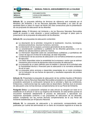 MANUAL PARA EL ASEGURAMIENTO DE LA CALIDAD
SECCIÓN: DOCUMENTACIÓN
MÓDULO: LEGISLACIÓN AMBIENTAL
CATEGORÍA: DECRETOS
CÓDIGO:
D-883
Artículo 32. La propuesta definitiva de términos de referencia será evaluada por el
Ministerio del Ambiente y de los Recursos Naturales Renovables y en caso de ser
aprobada fijará un plazo no mayor de treinta (30) días consecutivos para la presentación
de una propuesta de adecuación de los efluentes.
Parágrafo único. El Ministerio del Ambiente y de los Recursos Naturales Renovables
podrá de acuerdo a cada situación y previa justificación, prorrogar el plazo para la
presentación de la propuesta de adecuación de los efluentes.
Artículo 33. Las propuestas de adecuación contendrán:
a) La descripción de la actividad, incluyendo la localización, insumos, tecnologías,
procesos productivos, recursos humanos y servicios.
b) La descripción de los equipos y procesos generadores de los efluentes.
c) La caracterización cuantitativa y cualitativa de los efluentes generados, o en su
defecto los cálculos teóricos sobre los mismos.
d) La información disponible sobre las características cualitativas y cuantitativas del
cuerpo de agua en el área de la descarga, de estar disponible.
e) La descripción de las acciones de adecuación a la normativa ambiental en proceso
de ejecución.
f) Los datos disponibles sobre la rentabilidad de la empresa o sector que se estimen
necesarios para la toma de decisiones sobre el proceso de adecuación.
g) La propuesta de un plazo definido para el traslado o clausura de la actividad ante
la imposibilidad técnica o financiera para la adecuación a la normativa ambiental,
de ser el caso.
h) La propuesta sobre acciones a desarrollar presentadas de un modo cronológico
con la indicación de sus fechas de ejecución y resultados esperados del proceso
de adecuación.
Artículo 34. Presentada la propuesta de adecuación de los vertidos líquidos el Ministerio
del Ambiente y de los Recursos Naturales Renovables procederá a su evaluación y de ser
procedente autorizará la continuación temporal de la actividad y fijará las condiciones,
limitaciones y restricciones bajo las cuales ésta se desarrollará, mientras dure el proceso
de adecuación a las normas técnicas complementarias de la Ley Penal del Ambiente.
Parágrafo Único: La autorización señalada en este artículo se otorgará con base en lo
establecido en el artículo 21 de la Ley Orgánica del Ambiente. En este sentido quienes se
encuentren tramitando debidamente el proceso de adecuación o ejecutando sus
respectivas actividades conforme a sus propuestas de adecuación de los efluentes,
estarán cumpliendo con las normas técnicas complementarias de la Ley Penal del
Ambiente establecidas por el Ejecutivo Nacional.
Artículo 35. La propuesta de adecuación y la autorización correspondiente serán
publicadas por cuenta del administrado en un diario de circulación regional en el área de
Decretos
BIOSFERA, C.A.
Normas para la clasificación y el control de la calidad
de los cuerpos de agua y vertidos o efluentes líquidos Página 25 de 25
 