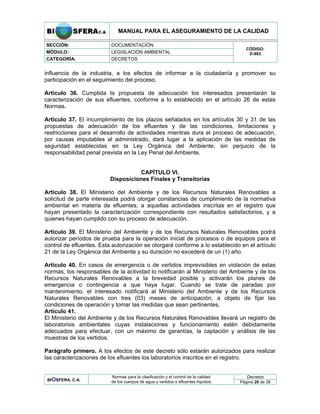 MANUAL PARA EL ASEGURAMIENTO DE LA CALIDAD
SECCIÓN: DOCUMENTACIÓN
MÓDULO: LEGISLACIÓN AMBIENTAL
CATEGORÍA: DECRETOS
CÓDIGO:
D-883
influencia de la industria, a los efectos de informar a la ciudadanía y promover su
participación en el seguimiento del proceso.
Artículo 36. Cumplida la propuesta de adecuación los interesados presentarán la
caracterización de sus efluentes, conforme a lo establecido en el artículo 26 de estas
Normas.
Artículo 37. El incumplimiento de los plazos señalados en los artículos 30 y 31 de las
propuestas de adecuación de los efluentes y de las condiciones, limitaciones y
restricciones para el desarrollo de actividades mientras dura el proceso de adecuación,
por causas imputables al administrado, dará lugar a la aplicación de las medidas de
seguridad establecidas en la Ley Orgánica del Ambiente, sin perjuicio de la
responsabilidad penal prevista en la Ley Penal del Ambiente.
CAPÍTULO VI.
Disposiciones Finales y Transitorias
Artículo 38. El Ministerio del Ambiente y de los Recursos Naturales Renovables a
solicitud de parte interesada podrá otorgar constancias de cumplimiento de la normativa
ambiental en materia de efluentes, a aquellas actividades inscritas en el registro que
hayan presentado la caracterización correspondiente con resultados satisfactorios, y a
quienes hayan cumplido con su proceso de adecuación.
Artículo 39. El Ministerio del Ambiente y de los Recursos Naturales Renovables podrá
autorizar períodos de prueba para la operación inicial de procesos o de equipos para el
control de efluentes. Esta autorización se otorgará conforme a lo establecido en el artículo
21 de la Ley Orgánica del Ambiente y su duración no excederá de un (1) año.
Artículo 40. En casos de emergencia o de vertidos imprevisibles en violación de estas
normas, los responsables de la actividad lo notificarán al Ministerio del Ambiente y de los
Recursos Naturales Renovables a la brevedad posible y activarán los planes de
emergencia o contingencia a que haya lugar. Cuando se trate de paradas por
mantenimiento, el interesado notificará al Ministerio del Ambiente y de los Recursos
Naturales Renovables con tres (03) meses de anticipación, a objeto de fijar las
condiciones de operación y tomar las medidas que sean pertinentes.
Artículo 41.
El Ministerio del Ambiente y de los Recursos Naturales Renovables llevará un registro de
laboratorios ambientales cuyas instalaciones y funcionamiento estén debidamente
adecuados para efectuar, con un máximo de garantías, la captación y análisis de las
muestras de los vertidos.
Parágrafo primero. A los efectos de este decreto sólo estarán autorizados para realizar
las caracterizaciones de los efluentes los laboratorios inscritos en el registro.
Decretos
BIOSFERA, C.A.
Normas para la clasificación y el control de la calidad
de los cuerpos de agua y vertidos o efluentes líquidos Página 26 de 26
 