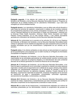 MANUAL PARA EL ASEGURAMIENTO DE LA CALIDAD
SECCIÓN: DOCUMENTACIÓN
MÓDULO: LEGISLACIÓN AMBIENTAL
CATEGORÍA: DECRETOS
CÓDIGO:
D-883
Parágrafo segundo. A los efectos del control de los Laboratorios Ambientales el
Ministerio del Ambiente y de los Recursos Naturales Renovables llevará el “Programa de
Verificación de la Calidad Analítica de los Laboratorios Ambientales”, cuyo costo será
sufragado por dichos establecimientos.
Parágrafo tercero. Los Laboratorios Ambientales a que se refiere este artículo llevarán a
cabo todas las acciones de captación, preservación y análisis de las muestras mediante
los procedimientos descritos en las normas venezolanas Convenin o en su defecto en el
manual “Standard Methods for the Examination of Water and Wastewater”, publicado por
la American Public Health Asociation, American Water Works Asociation and Water
Pollution Control Federation, en su más reciente edición, u otro método equivalente
aprobado por el Ministerio del Ambiente y de los Recursos Naturales Renovables.
Artículo 42. De conformidad con lo previsto en los artículos 25 y 26 de la Ley Orgánica
del Ambiente, el Ministerio del Ambiente y de los Recursos Naturales Renovables podrá
ordenar la aplicación de las medidas de seguridad que sean necesarias para el control de
aquellas actividades que por las características o peligrosidad de sus vertidos; así lo
ameriten.
Parágrafo único. A los efectos señalados en este artículo se dará prioridad en la apertura
de los procedimientos a las empresas que no estén inscritas en el Registro de Actividades
Susceptibles de Degradar el Ambiente.
Artículo 43. El Ministerio del Ambiente y de los Recursos Naturales Renovables y los
responsables de las actividades generadoras de vertidos podrán suscribir convenios para
la formulación y ejecución de programa dirigidos a la internalización del costo ambiental
derivado de los efectos generados en el área de influencia de sus descargas.
Artículo 44. El Ministerio del Ambiente y de los Recursos Naturales Renovables, a los
fines de lograr la participación de la comunidad, propiciará la creación de juntas asesoras
regionales y locales para el seguimiento de la calidad de las aguas. Dichas juntas estarán
integradas por representantes designados por el Ministerio de Sanidad y Asistencia
Social, la Guardia Nacional, los ejecutivos estatales, alcaldías, Fiscalía General de la
República, corporaciones regionales de desarrollo, empresas encargadas de los servicios
de distribución de agua y alcantarillado, universidades, comunidad organizada,
asociaciones de industriales y comerciantes y sindicatos.
Artículo 45.El Ministerio del Ambiente y de los Recursos Naturales Renovables podrá
practicar las visitas, inspecciones y comprobaciones que sean necesarias para verificar el
adecuado cumplimiento de las disposiciones contenidas en estas normas.
Artículo 46.Los costos de las inspecciones y comprobaciones realizados con motivos de
solicitudes presentadas por los administrados, durante el cumplimiento del proceso de
Decretos
BIOSFERA, C.A.
Normas para la clasificación y el control de la calidad
de los cuerpos de agua y vertidos o efluentes líquidos Página 27 de 27
 
