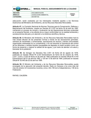 MANUAL PARA EL ASEGURAMIENTO DE LA CALIDAD
SECCIÓN: DOCUMENTACIÓN
MÓDULO: LEGISLACIÓN AMBIENTAL
CATEGORÍA: DECRETOS
CÓDIGO:
D-883
adecuación, serán costeados por los interesados mediante aportes a los Servicios
Autónomos del Ministerio del Ambiente y de los Recursos Naturales Renovables.
Artículo 47. La Comisión Nacional de Normas Técnicas para la Conservación, Defensa y
Mejoramiento del Ambiente, creada por Decreto Nº 2.237 de fecha 30 de abril de 1992,
mantendrá un proceso de revisión y evaluación de las disposiciones técnicas contenidas
en el presente Decreto, a los efectos de su mayor conformidad con la realidad ambiental y
socioeconómica del país y en atención a la dinámica científica y técnica.
Artículo 48. El Ministerio del Ambiente y de los Recursos Naturales Renovables hará la
más amplia difusión de las presentes normas a través de las asociaciones gremiales,
cámaras de industriales y comerciantes, asociaciones de vecinos y demás comunidades
organizadas interesadas en su cumplimiento, a fin de transmitir la importancia del control
de los efluentes y vertidos líquidos susceptibles de degradar el medio acuático como una
forma de preservar y mejorar la calidad de las aguas, y por tanto de atender a la salud y
bienestar de la población.
Artículo 49. Se derogan los Decretos Nos 2.831 de fecha 29 de agosto de 1978,
publicado en Gaceta Oficial Nº 2.323 Extraordinario de fecha 20 de octubre de 1978,
2.221, 2.222 y 2.224 de fecha 23 de abril de 1992 publicados en Gaceta Oficial Nº 4.418
Extraordinario del 27 de abril de 1992, y 125 del 13 de abril de 1994, publicado en Gaceta
Oficial Nº 35.445 del 22 de abril de 1994.
Artículo 50. El Ministro del Ambiente y de los Recursos Naturales Renovables queda
encargado de la ejecución del presente decreto. Dado en Caracas a los once días del
mes de octubre mil novecientos noventa y cinco. Año 185 de la Independencia y 136 de la
Federación.
RAFAEL CALDERA
Decretos
BIOSFERA, C.A.
Normas para la clasificación y el control de la calidad
de los cuerpos de agua y vertidos o efluentes líquidos Página 28 de 28
 