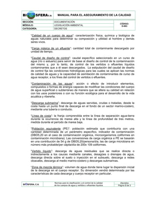 MANUAL PARA EL ASEGURAMIENTO DE LA CALIDAD
SECCIÓN: DOCUMENTACIÓN
MÓDULO: LEGISLACIÓN AMBIENTAL
CATEGORÍA: DECRETOS
CÓDIGO:
D-883
“Calidad de un cuerpo de agua”: caracterización física, química y biológica de
aguas naturales para determinar su composición y utilidad al hombre y demás
seres vivos.
“Carga másica de un efluente”: cantidad total de contaminante descargado por
unidad de tiempo.
“Caudal de diseño de control”: caudal específico seleccionado en un curso de
agua (río o estuario) para servir de base al diseño de control de la contaminación
del mismo y, por lo tanto, de control de los vertidos o efluentes líquidos
contaminantes que a él sean descargados. La estipulación del caudal de diseño
de control fija las condiciones hidrológicas para las cuales se aplican las normas
de calidad de aguas y la capacidad de asimilación de contaminantes de curso de
agua receptor, a los fines del control de vertidos o efluentes.
“Contaminación de las aguas”: acción o efecto de introducir elementos,
compuestos o formas de energía capaces de modificar las condiciones del cuerpo
de agua superficial o subterráneo de manera que se altere su calidad en relación
con los usos posteriores o con su función ecológica para el desarrollo de la vida
acuática y ribereña.
“Descarga submarina”: descarga de aguas servidas, crudas o tratadas, desde la
costa hasta un punto final de descarga en el fondo de un sector marino-costero,
mediante una tubería o conducto.
“Línea de costa”: la franja comprendida entre la línea de separación agua-tierra
durante la ocurrencia de marea alta y la línea de profundidad de tres metros,
medida durante el período de marea baja.
“Población equivalente (PE)”: población estimada que contribuiría con una
cantidad determinada de un parámetro específico, indicador de contaminación
(DBO5,20 en el caso de contaminación orgánica, microorganismos coliformes en
contaminación microbiana). Las conversiones de carga orgánica a PE se basarán
en una contribución de 54 g de DBO5,20/persona/día, las de carga microbiana en
número más probable/per cápita/día de 200x 109 coliformes.
“Vertido líquido”: descarga de aguas residuales que se realice directa o
indirectamente a los cauces mediante canales, desagües o drenajes de agua,
descarga directa sobre el suelo o inyección en el subsuelo, descarga a redes
cloacales, descarga al medio marino-costero y descargas submarinas.
“Zona de mezcla térmica”: volumen de agua donde tiene lugar la dispersión inicial
de la descarga en el cuerpo receptor. Su dimensión vendrá determinada por las
características de cada descarga y cuerpo receptor en particular.
Decretos
BIOSFERA, C.A.
Normas para la clasificación y el control de la calidad
de los cuerpos de agua y vertidos o efluentes líquidos Página 3 de 3
 