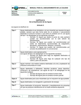 MANUAL PARA EL ASEGURAMIENTO DE LA CALIDAD
SECCIÓN: DOCUMENTACIÓN
MÓDULO: LEGISLACIÓN AMBIENTAL
CATEGORÍA: DECRETOS
CÓDIGO:
D-883
CAPÍTULO II.
De la Clasificación de las Aguas
Artículo 3.
Las aguas se clasifican en:
Tipo 1 Aguas destinadas al uso doméstico y al uso industrial que requiera de agua
potable, siempre que ésta forme parte de un producto o sub-producto
destinado al consumo humano o que entre en contacto con él. Las aguas
del tipo 1 se desagregan en los siguientes sub-tipos:
o Sub-tipo 1A Aguas que desde el punto de vista sanitario
pueden ser acondicionadas con la sola adición de
desinfectantes.
o Sub-tipo 1B Aguas que pueden ser acondicionadas por
medio de tratamientos convencionales de coagulación,
floculación, sedimentación, filtración y cloración.
o Sub-tipo 1C Aguas que pueden ser acondicionadas por
proceso de potabilización no convencional.
Tipo 2 Aguas destinadas a usos agropecuarios.
Las aguas del tipo 2 se desagregan en los siguientes sub-tipos:
o Sub-tipo 2A Aguas para riego de vegetales destinados al
consumo humano.
o Sub-tipo 2B Aguas para riego de cualquier otro tipo de
cultivo y para uso pecuario.
Tipo 3 Aguas marinas o de medios costeros destinadas a la cría y explotación de
moluscos consumidos en crudo.
Tipo 4 Aguas destinadas a balnearios, deportes acuáticos, pesca deportiva,
comercial y de subsistencia. Las aguas de tipo 4 se desagregan en los
siguientes subtipos:
o Sub-tipo 4A Aguas para el contacto humano total.
o Sub-tipo 4B Aguas para el contacto humano parcial.
Tipos 5 Aguas destinadas para usos industriales que no requieren de agua potable.
Tipo 6 Aguas destinadas a la navegación y generación de energía.
Tipo 7 Aguas destinadas al transporte, dispersión y desdoblamiento de poluentes
sin que se produzca interferencia con el medio ambiente adyacente.
Decretos
BIOSFERA, C.A.
Normas para la clasificación y el control de la calidad
de los cuerpos de agua y vertidos o efluentes líquidos Página 4 de 4
 