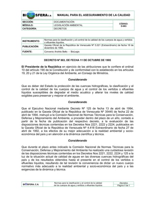 MANUAL PARA EL ASEGURAMIENTO DE LA CALIDAD
SECCIÓN: DOCUMENTACIÓN
MÓDULO: LEGISLACIÓN AMBIENTAL
CATEGORÍA: DECRETOS
CÓDIGO:
D-883
INSTRUMENTO:
Normas para la clasificación y el control de la calidad de los cuerpos de agua y vertidos
o efluentes líquidos.
PUBLICACIÓN:
Gaceta Oficial de la República de Venezuela Nº 5.021 (Extraordinario) de fecha 18 de
diciembre de 1995.
FUENTE: Convenio Andrés Bello - BioLegis
DECRETO Nº 883, DE FECHA 11 DE OCTUBRE DE 1995
El Presidente de la República en ejercicio de las atribuciones que le confiere el ordinal
10 del artículo 190 de la Constitución y de conformidad con lo establecido en los artículos
19, 20 y 21 de la Ley Orgánica del Ambiente, en Consejo de Ministros.
Considerando
Que es deber del Estado la protección de las cuencas hidrográficas, la clasificación y el
control de la calidad de los cuerpos de agua y el control de los vertidos o efluentes
líquidos susceptibles de degradar el medio acuático y alterar los niveles de calidad
exigibles para preservar y mejorar el ambiente.
Considerando
Que el Ejecutivo Nacional mediante Decreto Nº 125 de fecha 13 de abril de 1994,
publicado en la Gaceta Oficial de la República de Venezuela Nº 35445 de fecha 22 de
abril de 1994, instruyó a la Comisión Nacional de Normas Técnicas para la Conservación,
Defensa y Mejoramiento del Ambiente, a proceder dentro del plazo de un año, contado a
partir de la fecha de publicación del respectivo decreto, a la evaluación de las
disposiciones técnicas contenidas en los Decretos Nos 2221, 2222 y 2224, publicados en
la Gaceta Oficial de la República de Venezuela Nº 4.418 Extraordinario de fecha 27 de
abril de 1992, a los efectos de su mejor adecuación a la realidad ambiental y socio-
económica del país y en atención a la dinámica científica y técnica.
Considerando
Que durante el plazo antes indicado la Comisión Nacional de Normas Técnicas para la
Conservación, Defensa y Mejoramiento del Ambiente ha realizado una cuidadosa revisión
de las disposiciones técnicas contenidas en los Decretos Nos 2221, 2222, 2224 y 125 a la
luz de la situación actual de calidad de aguas en las diversas cuencas hidrográficas del
país y de los resultados obtenidos hasta el presente en el control de los vertidos o
efluentes líquidos, resultando de tal revisión la conveniencia de dictar un nuevo cuerpo
normativo más adecuado a la realidad ambiental y socio-económica del país y a las
exigencias de la dinámica y técnica.
Decretos
BIOSFERA, C.A.
Normas para la clasificación y el control de la calidad
de los cuerpos de agua y vertidos o efluentes líquidos Página 1 de 1
 