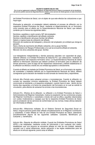 Hoja 13 de 13
DECRETO NUMERO 806 DE 1998
Por el cual se reglamenta la afiliación al Régimen de Seguridad Social en Salud y la prestación de los beneficios
del servicio público esencial de Seguridad Social en Salud y como servicio de interés general, en todo el territorio
nacional.
de Entidad Promotora de Salud, con el objeto de que este efectúe las cotizaciones a que
haya lugar.
Efectuada la selección, el empleador deberá adelantar el proceso de afiliación con la
respectiva Entidad Promotora de Salud, mediante el diligenciamiento de un formulario
único previsto para el efecto por la Superintendencia Nacional de Salud, que deberá
contener por lo menos los siguientes datos :
Nombres y apellidos o razón social y NIT del empleador.
Nombre, apellido e identificación del afiliado cotizante.
Nombre e identificación del grupo familiar del afiliado
Salario o ingreso base de cotización del afiliado.
Dirección de residencia del trabajador y dirección del empleador y/o entidad que otorga la
pensión.
Sexo y fecha de nacimiento del afiliado cotizante y de su grupo familiar.
Administradora de Riesgos Profesionales a la cual se encuentra afiliado el cotizante.
Mención de otros cotizantes del grupo familiar.
Los trabajadores independientes y demás personas naturales con capacidad de pago,
deberán afiliarse a la Entidad Promotora de Salud-E.P.S. que seleccionen, mediante el
diligenciamiento del respectivo formulario único. La Superintendencia Nacional de Salud
definirá la información adicional que deberá contener el formulario para la afiliación de
dichas personas y para el pago de las respectivas cotizaciones y deberá establecerse si
la afiliación se efectúa a través de una entidad agrupadora o directamente.
Cuando el afiliado se traslade de Entidad Promotora de Salud, en el formulario de registro
de novedades y traslados definido por la Superintendencia Nacional de Salud, deberá
consignarse que la decisión de traslado ha sido tomada de manera libre y espontánea.
Artículo 46o.-Periodo para subsanar errores o inconsistencias. Cuando la afiliación no
cumpla los requisitos mínimos establecidos, la Entidad Promotora de Salud deberá
comunicarlo al solicitante y al respectivo empleador, cuando fuere el caso, dentro de los
treinta días siguientes a la fecha de presentación del formulario en la cual se solicitó la
vinculación, para efectos de subsanar los errores o las inconsistencias.
Artículo 47o.- Efectos de la afiliación. La afiliación a la Entidad Promotora de Salud o
Administradora del Régimen Subsidiado, implica la aceptación de las condiciones propias
del Régimen Contributivo o subsidiado a través del cual se afilia y aquellas relacionadas
con cuotas moderadoras y copagos que fije la respectiva Entidad Promotora de Salud
para la prestación de los servicios de conformidad con las normas. Estas últimas deberán
ser informadas al afiliado.
Artículo 48o.- Afiliaciones múltiples. En el Sistema General de Seguridad Social en
Salud, ninguna persona podrá estar afiliada simultáneamente en el Régimen Contributivo
y subsidiado, ni estar afiliada en más de una Entidad Promotora de Salud, ostentando
simultáneamente alguna de las siguientes calidades: Cotizante, Beneficiario y/o
Cotizante y beneficiario.
Artículo 49o.- Reporte de afiliación múltiple. Cuando las Entidades Promotoras de Salud
(EPS) y las Adaptadas, mediante cruces de información o por cualquier otro medio,
establezcan que una persona se encuentra afiliada en más de una entidad, deberán
cancelar una o varias afiliaciones, dando aplicación a las reglas establecidas para tal
efecto en el artículo siguiente, previo aviso al afiliado.
 