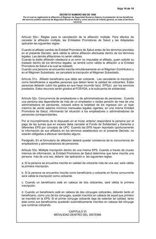 Hoja 14 de 14
DECRETO NUMERO 806 DE 1998
Por el cual se reglamenta la afiliación al Régimen de Seguridad Social en Salud y la prestación de los beneficios
del servicio público esencial de Seguridad Social en Salud y como servicio de interés general, en todo el territorio
nacional.
Artículo 50o.- Reglas para la cancelación de la afiliación múltiple. Para efectos de
cancelar la afiliación múltiple, las Entidades Promotoras de Salud y las Adaptadas
aplicarán las siguientes reglas:
Cuando el afiliado cambie de Entidad Promotora de Salud antes de los términos previstos
en el presente Decreto, será válida la última afiliación efectuada dentro de los términos
legales. Las demás afiliaciones no serán válidas.
Cuando la doble afiliación obedezca a un error no imputable al afiliado, quien solicitó su
traslado dentro de los términos legales, se tendrá como válida la afiliación a la Entidad
Promotora de Salud a la cual se trasladó.
Cuando una persona se encuentre inscrita simultáneamente en el Régimen Contributivo y
en el Régimen Subsidiado, se cancelará la inscripción al Régimen Subsidiado.
Artículo 51o. Afiliado beneficiario que debe ser cotizante. Las cancelarán la inscripción
como beneficiarias a aquellas personas que deben tener la calidad de cotizantes. Estas
personas deberán cubrir los gastos en que haya incurrido la(s) EPS(s) por los servicios
prestados. Estos recursos serán girados al FOSYGA, a la subcuenta de solidaridad.
Artículo 52o. Concurrencia de empleadores o de administradoras de pensiones. Cuando
una persona sea dependiente de más de un empleador o reciba pensión de mas de una
administradora de pensiones, cotizará sobre la totalidad de los ingresos con un tope
máximo de veinte salarios mínimos mensuales legales vigentes, en una misma Entidad
Promotora de Salud, informando tal situación a los empleadores o administradoras de
pensiones correspondientes.
Por el incumplimiento de lo dispuesto en el inciso anterior responderá la persona por el
pago de las sumas que en exceso deba cancelar el Fondo de Solidaridad y Garantía a
diferentes EPS por concepto de UPC. Cuando las EPS hayan reportado oportunamente
la información de sus afiliados en los términos establecidos en el presente Decreto, no
estarán obligadas a efectuar reembolso alguno.
Parágrafo. En el formulario de afiliación deberá quedar constancia de la concurrencia de
empleadores y administradoras de pensiones.
Artículo 53o. Múltiple inscripción dentro de una misma EPS. Cuando a través de cruces
internos de información, la Entidad Promotora de Salud determine que tiene inscrita una
persona más de una vez, deberá dar aplicación a las siguientes reglas:
a. Si la persona se encuentra inscrita en calidad de cotizante más de una vez, será válida
la primera inscripción.
b. Si la persona se encuentra inscrita como beneficiaria y cotizante en forma concurrente
será válida la inscripción como cotizante.
c. Cuando un beneficiario esté en cabeza de dos cotizantes, será válida la primera
inscripción.
d. Cuando un beneficiario esté en cabeza de dos cónyuges cotizantes, deberán tanto el
beneficiario, como uno de los cónyuges, quedar inscritos en cabeza de aquel que primero
se inscribió en la EPS. Si el primer cónyuge cotizante deja de ostentar tal calidad, tanto
éste como sus beneficiarios quedarán automáticamente inscritos en cabeza del cónyuge
que continúe cotizando.
CAPITULO VI
MOVILIDAD DENTRO DEL SISTEMA
 