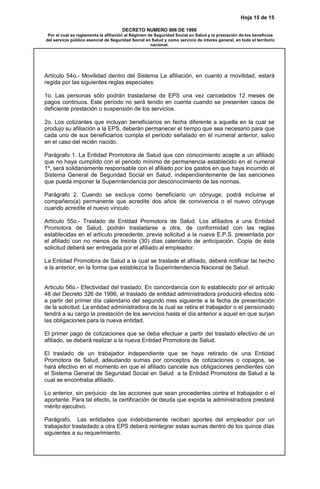 Hoja 15 de 15
DECRETO NUMERO 806 DE 1998
Por el cual se reglamenta la afiliación al Régimen de Seguridad Social en Salud y la prestación de los beneficios
del servicio público esencial de Seguridad Social en Salud y como servicio de interés general, en todo el territorio
nacional.
Artículo 54o.- Movilidad dentro del Sistema La afiliación, en cuanto a movilidad, estará
regida por las siguientes reglas especiales:
1o. Las personas sólo podrán trasladarse de EPS una vez cancelados 12 meses de
pagos continuos. Este periodo no será tenido en cuenta cuando se presenten casos de
deficiente prestación o suspensión de los servicios.
2o. Los cotizantes que incluyan beneficiarios en fecha diferente a aquella en la cual se
produjo su afiliación a la EPS, deberán permanecer el tiempo que sea necesario para que
cada uno de sus beneficiarios cumpla el período señalado en el numeral anterior, salvo
en el caso del recién nacido.
Parágrafo 1. La Entidad Promotora de Salud que con conocimiento acepte a un afiliado
que no haya cumplido con el periodo mínimo de permanencia establecido en el numeral
1º, será solidariamente responsable con el afiliado por los gastos en que haya incurrido el
Sistema General de Seguridad Social en Salud, independientemente de las sanciones
que pueda imponer la Superintendencia por desconocimiento de las normas.
Parágrafo 2. Cuando se excluya como beneficiario un cónyuge, podrá incluirse el
compañero(a) permanente que acredite dos años de convivencia o el nuevo cónyuge
cuando acredite el nuevo vínculo.
Artículo 55o.- Traslado de Entidad Promotora de Salud. Los afiliados a una Entidad
Promotora de Salud, podrán trasladarse a otra, de conformidad con las reglas
establecidas en el artículo precedente, previa solicitud a la nueva E.P.S. presentada por
el afiliado con no menos de treinta (30) días calendario de anticipación. Copia de ésta
solicitud deberá ser entregada por el afiliado al empleador.
La Entidad Promotora de Salud a la cual se traslade el afiliado, deberá notificar tal hecho
a la anterior, en la forma que establezca la Superintendencia Nacional de Salud.
Articulo 56o.- Efectividad del traslado. En concordancia con lo establecido por el artículo
46 del Decreto 326 de 1996, el traslado de entidad administradora producirá efectos sólo
a partir del primer día calendario del segundo mes siguiente a la fecha de presentación
de la solicitud. La entidad administradora de la cual se retira el trabajador o el pensionado
tendrá a su cargo la prestación de los servicios hasta el día anterior a aquel en que surjan
las obligaciones para la nueva entidad.
El primer pago de cotizaciones que se deba efectuar a partir del traslado efectivo de un
afiliado, se deberá realizar a la nueva Entidad Promotora de Salud.
El traslado de un trabajador independiente que se haya retirado de una Entidad
Promotora de Salud, adeudando sumas por conceptos de cotizaciones o copagos, se
hará efectivo en el momento en que el afiliado cancele sus obligaciones pendientes con
el Sistema General de Seguridad Social en Salud a la Entidad Promotora de Salud a la
cual se encontraba afiliado.
Lo anterior, sin perjuicio de las acciones que sean procedentes contra el trabajador o el
aportante. Para tal efecto, la certificación de deuda que expida la administradora prestará
mérito ejecutivo.
Parágrafo. Las entidades que indebidamente reciban aportes del empleador por un
trabajador trasladado a otra EPS deberá reintegrar estas sumas dentro de los quince días
siguientes a su requerimiento.
 