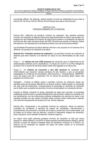 Hoja 17 de 17
DECRETO NUMERO 806 DE 1998
Por el cual se reglamenta la afiliación al Régimen de Seguridad Social en Salud y la prestación de los beneficios
del servicio público esencial de Seguridad Social en Salud y como servicio de interés general, en todo el territorio
nacional.
encontraba afiliado. No obstante, deberá aportar el punto de solidaridad de que trata el
artículo 221 de la Ley 100 de 1993 por todo el tiempo que estuvo fuera del país.
CAPITULO VIII
PERIODOS MINIMOS DE COTIZACION
Artículo 60o.- Definición de periodos mínimos de cotización. Son aquellos periodos
mínimos de cotización al Sistema General de Seguridad Social en Salud, que pueden ser
exigidos por las Entidades Promotoras de Salud para acceder a la prestación de algunos
servicios de alto costo incluidos dentro del POS. Durante ese periodo el individuo carece
del derecho a ser atendido por la entidad promotora a la cual se encuentra afiliado.
Las Entidades Promotoras de Salud deberán informar a los usuarios en el momento de la
afiliación, los periodos de cotización que aplica.
Artículo 61o.- Periodos mínimos de cotización: Los períodos mínimos de cotización al
Sistema para tener derecho a la atención en salud en las enfermedades de alto costo
son:
Grupo 1: Un máximo de cien (100) semanas de cotización para el tratamiento de las
enfermedades definidas como catastróficas o ruinosas de nivel IV en el Plan Obligatorio
de Salud. Por lo menos 26 semanas deben haber sido pagadas en el último año.
Grupo 2: Un máximo de cincuenta y dos (52) semanas de cotización para
enfermedades que requieran manejo quirúrgico de tipo electivo, y que se encuentren
catalogadas en el Manual de Actividades, Intervenciones y Procedimientos -MAPIPOS,
como del grupo ocho (8) o superiores. Por lo menos 26 semanas deben haber sido
pagadas en el último año.
Parágrafo .- Cuando el afiliado sujeto a períodos mínimos de cotización desee ser
atendido antes de los plazos definidos en el artículo anterior, deberá pagar un porcentaje
del valor total del tratamiento, correspondiente al porcentaje en semanas de cotización
que le falten para completar los períodos mínimos contemplados en el presente artículo.
Cuando el afiliado cotizante no tenga capacidad de pago para cancelar el porcentaje
establecido anteriormente y acredite debidamente esta situación, deberá ser atendido él o
sus beneficiarios, por las instituciones públicas prestadoras de servicios de salud o por
aquellas privadas con las cuales el Estado tenga contrato. Estas instituciones cobrarán
una cuota de recuperación de acuerdo con las normas vigentes.
Artículo 62o.- Excepciones a los periodos mínimos de cotización. Serán de atención
inmediata sin someterse a períodos de espera las actividades, intervenciones y
procedimientos de promoción y fomento de la salud y prevención de la enfermedad, que
se hagan en el primer nivel de atención, incluido el tratamiento integral del embarazo,
parto, puerperio, como también la atención inicial de urgencia.
En ningún caso podrá aplicarse periodos mínimos de cotización al niño que nazca
estando su madre afiliada a una EPS. El bebé quedará automáticamente afiliado y tendrá
derecho a recibir de manera inmediata todos los beneficios incluidos en el POS-S, sin
perjuicio de la necesidad de registrar los datos del recién nacido en el formulario
correspondiente.
 