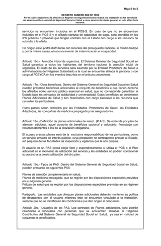 Hoja 5 de 5
DECRETO NUMERO 806 DE 1998
Por el cual se reglamenta la afiliación al Régimen de Seguridad Social en Salud y la prestación de los beneficios
del servicio público esencial de Seguridad Social en Salud y como servicio de interés general, en todo el territorio
nacional.
servicios se encuentren incluidos en el POS-S. En caso de que no se encuentren
incluidos en el POS-S y el afiliado carezca de capacidad de pago, será atendido en las
IPS públicas o privadas que tengan contrato con el Estado con cargo a los recursos de
subsidio a la oferta.
En ningún caso podrá disfrutarse con recursos del presupuesto nacional, al mismo tiempo
y por la misma causa, el reconocimiento de indemnización e incapacidad.
Artículo 16o.- Atención inicial de urgencias. El Sistema General de Seguridad Social en
Salud garantiza a todos los habitantes del territorio nacional la atención inicial de
urgencias. El costo de los servicios será asumido por la Entidad Promotora de Salud o
administradora del Régimen Subsidiado a la cual se encuentre afiliada la persona o con
cargo al FOSYGA en los eventos descritos en el artículo precedente.
Artículo 17o.- Otros beneficios. Dentro del Sistema General de Seguridad Social en Salud
pueden prestarse beneficios adicionales al conjunto de beneficios a que tienen derecho
los afiliados como servicio público esencial en salud, que no corresponde garantizar al
Estado bajo los principios de solidaridad y universalidad. Estos beneficios se denominan
Planes Adicionales de Salud y son financiados con cargo exclusivo a los recursos que
cancelen los particulares.
Estos planes serán ofrecidos por las Entidades Promotoras de Salud, las Entidades
Adaptadas, las compañías de medicina prepagada y las aseguradoras.
Artículo 18o.- Definición de planes adicionales de salud . (P.A.S). Se entiende por plan de
atención adicional, aquel conjunto de beneficios opcional y voluntario, financiado con
recursos diferentes a los de la cotización obligatoria.
El acceso a estos planes será de la exclusiva responsabilidad de los particulares, como
un servicio privado de interés público, cuya prestación no corresponde prestar al Estado,
sin perjuicio de las facultades de inspección y vigilancia que le son propias.
El usuario de un PAS podrá elegir libre y espontáneamente si utiliza el POS o el Plan
adicional en el momento de utilización del servicio y las entidades no podrán condicionar
su acceso a la previa utilización del otro plan.
Artículo 19o.- Tipos de PAS. Dentro del Sistema General de Seguridad Social en Salud,
pueden prestarse los siguientes PAS:
Planes de atención complementaria en salud.
Planes de medicina prepagada, que se regirán por las disposiciones especiales previstas
en su régimen general.
Pólizas de salud que se regirán por las disposiciones especiales previstas en su régimen
general.
Parágrafo. Las entidades que ofrezcan planes adicionales deberán mantener su política
de descuentos con el usuario mientras éste se encuentre vinculado a la institución,
siempre que no se modifiquen las condiciones que dan origen al descuento.
Artículo 20o.- Usuarios de los PAS. Los contratos de Planes adicionales, solo podrán
celebrarse o renovarse con personas que se encuentren afiliadas al Régimen
Contributivo del Sistema General de Seguridad Social en Salud, ya sea en calidad de
cotizantes o beneficiarios.
 
