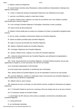 5/6/2014 D81871
https://www.planalto.gov.br/ccivil_03/decreto/antigos/d81871.htm 2/7
II - elaborar e alterar seu Regimento;
III - exercer função normativa, baixar Resoluções e adotar providências indispensáveis à realização dos
objetivos institucionais;
IV - instituir o modelo das Carteiras de Identidade Profissional e dos Certificados de Inscrição;
V - autorizar a sua Diretoria a adquirir e onerar bens imóveis;
VI - aprovar o relatório anual, o balanço e as contas de sua Diretoria, bem como elaborar a previsão
orçamentária para o exercício seguinte;
VII - criar e extinguir Conselhos Regionais e Sub-regiões, fixando-lhes a sede e jurisdição;
VIII - baixar normas de ética profissional;
IX - elaborar contrato padrão para os serviços de corretagem de imóveis, de observância obrigatória pelos
inscritos;
X - fixar as multas, anuidades e emolumentos devidos aos Conselhos Regionais;
XI - decidir as dúvidas suscitadas pelos Conselhos Regionais;
XII - julgar os recursos das decisões dos Conselhos Regionais;
XIII - elaborar o Regimento padrão dos Conselhos Regionais;
XIV - homologar o Regimento dos Conselhos Regionais;
XV - aprovar o relatório anual, o balanço e as contas dos Conselhos Regionais;
XVI - credenciar representante junto aos Conselhos Regionais, para verificação de irregularidades e
pendências acaso existentes;
XVII - intervir, temporariamente nos Conselhos Regionais, nomeando Diretoria provisória, até que seja
regularizada a situação ou, se isso não acorrer, até o término do mandato:
a) se comprovada irregularidade na administração;
b) se tiver havido atraso injustificado no recolhimento das contribuições;
XVIII - destituir Diretor do Conselho Regional, por ato de improbidade no exercício de suas funções;
XIX - promover diligências, inquéritos ou verificações sobre o funcionamento dos Conselhos Regionais e
adotar medidas para sua eficiência e regularidade;
XX - deliberar sobre os casos omissos;
XXI - representar em juizo ou fora dele, em todo território nacional, os legítimos interessados da categoria
profissional.
Art 11. O Conselho Federal se reunirá com a presença mínima de metade mais de um de seus membros.
Art 12. Constituem receitas do Conselho Federal:
I - a percentagem de 20% (vinte por cento) sobre as anuidades e emolumentos arrecadados pelos
Conselhos Regionais;
II - a renda patrimonial;
III - as contribuições voluntárias;
 