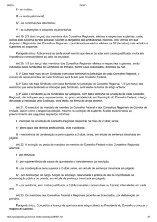 5/6/2014 D81871
https://www.planalto.gov.br/ccivil_03/decreto/antigos/d81871.htm 4/7
II - as multas;
III - a renda patrimonial;
IV - as contribuições voluntárias;
V - as subvenções e dotações orçamentárias.
Art 19. 2/3 (dois terços) dos membros dos Conselhos Regionais, efetivos e respectivos suplentes, serão
eleitos pelo sistema de voto pessoal, secreto e obrigatório dos profissionais inscritos, nos termos em que
dispuser o Regimento dos Conselhos Regionais, considerando-se eleitos efetivos os 18 (dezoitos) mais votados e
suplentes os seguintes.
Parágrafo único. Aplicar-se-á ao profissional inscrito que deixar de votar sem causa justificada, multa em
importância correspondente ao valor da anuidade.
Art 20. 1/3 (um terço) dos membros dos Conselhos Regionais efetivos e respectivos suplentes, serão
indicados pelos Sindicatos de Corretores de Imóveis, dentre seus associados, diretores ou não.
§ 1º Caso haja mais de um Sindicato com base territorial na jurisdição de cada Conselho Regional, o
número de representantes de cada Sindicato será fixado pelo Conselho Federal.
§ 2º Caso não haja Sindicato com base territorial na jurisdição do Conselho Regional, 1/3 (um terço) dos
membros que seria destinado a indicação pelo Sindicato, será eleito na forma do artigo anterior.
§ 3º Caso o Sindicato ou os Sindicatos da Categoria, com base territorial na jurisdição de cada Conselho
Regional, não indiquem seus representantes, no prazo estabelecido em Resolução do Conselho Federal, o terço
destinado à indicação pelo Sindicato, será eleito, na forma do artigo anterior.
Art 21. O exercício do mandato de membro do Conselho Federal e dos Conselhos Regionais de Corretor de
Imóveis, assim como a respectiva eleição, mesmo na condição de suplente, ficarão subordinados ao
preenchimento dos seguintes requisitos mínimos:
I - inscrição na jurisdição do Conselho Regional respectivo ha mais de 2 (dois) anos;
II - pleno gozo dos direitos profissionais, civis e políticos;
III - inexistência de condenação a pena superior a 2 (dois) anos, em virtude de sentença transitada em
julgado.
Art 22. A extinção ou perda de mandato de membro do Conselho Federal e dos Conselhos Regionais
ocorrerá:
I - por renúncia;
II - por superveniência de causa de que resulte o cancelamento da inscrição;
III - por condenção a pena superior a 2 (dois) anos, em virtude de sentença transitada em julgado.
IV - por destituição de cargo, função ou emprego, relacionada à prática de ato de improbidade na
administação pública ou privada, em virtude de sentença transitada em julgado;
V - por ausência, sem motivo justificado, a 3 (três) sessões consecutivas ou 6 (seis) intercaladas em cada
ano.
Art 23. Os membros dos Conselhos Federal e Regionais poderão ser licenciados, por deliberação do
plenário.
Parágrafo único. Concedida a licença de que trata este artigo caberá ao Presidente do Conselho convocar o
respectivo suplente.
 