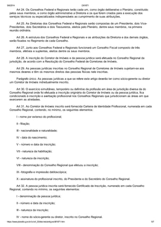 5/6/2014 D81871
https://www.planalto.gov.br/ccivil_03/decreto/antigos/d81871.htm 5/7
Art 24. Os Conselhos Federal e Regionais terão cada um, como órgão deliberativo o Plenário, constituído
pelos seus membros, e como órgão administrativo a Diretoria e os que forem criados para a execução dos
serviços técnicos ou especializados indispensáveis ao cumprimento de suas atribuições.
Art 25. As Diretorias dos Conselhos Federal e Regionais serão compostas de um Presidente, dois Vice-
Presidentes, dois Secretários e dois Tesoureiros, eleitos pelo Plenário, dentre seus membros, na primeira
reunião ordinária.
Art 26. A estrutura dos Conselhos Federal e Regionais e as atribuições da Diretoria e dos demais órgãos,
serão fixados no Regimento de cada Conselho.
Art 27. Junto aos Conselhos Federal e Regionais funcionará um Conselho Fiscal composto de três
membros, efetivos e suplentes, eleitos dentre os seus membros.
Art 28. A inscrição do Corretor de Imóveis e da pessoa jurídica será efetuada no Conselho Regional da
jurisdição, de acordo com a Resolução do Conselho Federal de Corretores de Imóveis.
Art 29. As pessoas jurídicas inscritas no Conselho Regional de Corretores de Imóveis sujeitam-se aos
mesmos deveres e têm os mesmos direitos das pessoas físicas nele inscritas.
Parágrafo único. As pessoas jurídicas a que se refere este artigo deverão ter como sócio-gerente ou diretor
um Corretor de Imóveis individualmente inscrito.
Art 30. O exercício simultâneo, temporário ou definitivo da profissão em área de jurisdição diversa da do
Conselho Regional onde foi efetuada a inscrição originária do Corretor de Imóveis ou da pessoa jurídica, fica
condicionado à inscrição e averbação profissional nos Conselhos Regionais que jurisdicionam as áreas em que
exercerem as atividades.
Art 31. Ao Corretor de Imóveis inscrito será fornecida Carteira de Identidade Profissional, numerada em cada
Conselho Regional, contendo, no mínimo, os seguintes elementos:
I - nome por extenso do profissional;
II - filiação;
III - nacionalidade e naturalidade;
IV - data do nascimento;
V - número e data da inscrição;
VII - natureza da habilitação;
VI - natureza da inscrição;
VIII - denominação do Conselho Regional que efetuou a inscrição;
IX - fotografia e impressão datiloscópica;
X - assinatura do profissional inscrito, do Presidente e do Secretário do Conselho Regional.
Art 32. A pessoa jurídica inscrita será fornecido Certificado de Inscrição, numerado em cada Conselho
Regional, contendo no mínimo, os seguintes elementos:
I - denominação da pessoa jurídica;
II - número e data da inscrição;
III - natureza da inscrição;
IV - nome do sócio-gerente ou diretor, inscrito no Conselho Regional.
 