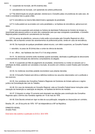 5/6/2014 D81871
https://www.planalto.gov.br/ccivil_03/decreto/antigos/d81871.htm 7/7
IV - suspensão da inscrição, até 90 (noventa) dias;
V - cancelamento da inscrição, com apreensão da carteira profissional;
§ 1º Na determinação da sanção aplicável, orientar-se-á o Conselho pelas circunstâncias de cada caso, de
modo a considerar leve ou grave a falta.
§ 2º A reincidência na mesma falta determinará a agravação da penalidade.
§ 3º A multa poderá ser acumulada com outra penalidade e, na hipótese de reincidência, aplicar-se-á em
dobro.
§ 4º A pena de suspensão será anotada na Carteira de Identidade Profissional do Corretor de Imóveis ou
responsável pela pessoa jurídica e se este não a apresentar para que seja consignada a penalidade, o Conselho
Regional poderá convertê-la em cancelamento da inscrição.
§ 5º As penas de advertência, censura e multa serão comunicadas pelo Conselho Regional em ofício
reservado, não se fazendo constar dos assentamentos do profissional punido, senão em caso de reincidência.
Art 40. Da imposição de qualquer penalidade caberá recurso, com efeito suspensivo, ao Conselho Federal:
I - voluntário, no prazo de 30 (trinta) dias a contar da ciência da decisão;
II - ex - officio , nas hipóteses dos itens IV e V do artigo anterior.
Art 41. As denúncias somente serão recebidas quando assinadas, declinada a qualificação do denunciante
e acompanhada da indicação dos elementos comprobatórios do alegado.
Art 42. A suspensão por falta de pagamento de anuidades, emolumentos ou multas só cessará com a
satisfação da dívida, podendo ser cancelada a inscrição, de acordo com critérios a serem fixados pelo Conselho
Federal.
Art 43. As instâncias recorridas poderão reconsiderar suas próprias decisões.
Art 44. O Conselho Federal será última e definitiva instância nos assuntos relacionados com a profissão e
seu exercício.
Art 45. Aos servidores dos Conselhos Federal e Regionais de Corretores de Imóveis aplica-se o regime
jurídico da Consolidação das Leis do Trabalho.
Art 46. Em caso de intervenção em Conselho Regional, cabe ao Conselho Federal baixar instruções sobre
cessação da intervenção ou realização de eleições, na hipótese de término de mandato.
Art 47. O disposto no artigo 15 somente será observado nas eleições para constituição dos Conselhos
Regionais após o término dos mandatos vigentes em 15 de maio de 1978.
Art 48. Este Decreto entrará em vigor na data da sua publicação, revogadas as disposições em contrário.
Brasília, DF., em 29 de junho de 1978; 157º da Independência e 90º da República.
ERNESTO GEISEL
Arnaldo Prieto
Este texto não substitui o publicado no D.O.U. 30.6.1978
 