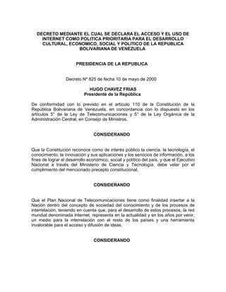 DECRETO MEDIANTE EL CUAL SE DECLARA EL ACCESO Y EL USO DE
INTERNET COMO POLITICA PRIORITARIA PARA EL DESARROLLO
CULTURAL, ECONOMICO, SOCIAL Y POLITICO DE LA REPUBLICA
BOLIVARIANA DE VENEZUELA
PRESIDENCIA DE LA REPUBLICA
Decreto Nº 825 de fecha 10 de mayo de 2000
HUGO CHAVEZ FRIAS
Presidente de la República
De conformidad con lo previsto en el artículo 110 de la Constitución de la
República Bolivariana de Venezuela, en concordancia con lo dispuesto en los
artículos 5° de la Ley de Telecomunicaciones y 5° de la Ley Orgánica de la
Administración Central, en Consejo de Ministros,
CONSIDERANDO
Que la Constitución reconoce como de interés público la ciencia, la tecnología, el
conocimiento, la innovación y sus aplicaciones y los servicios de información, a los
fines de lograr el desarrollo económico, social y político del país, y que el Ejecutivo
Nacional a través del Ministerio de Ciencia y Tecnología, debe velar por el
cumplimiento del mencionado precepto constitucional,
CONSIDERANDO
Que el Plan Nacional de Telecomunicaciones tiene como finalidad insertar a la
Nación dentro del concepto de sociedad del conocimiento y de los procesos de
interrelación, teniendo en cuenta que, para el desarrollo de estos procesos, la red
mundial denominada Internet, representa en la actualidad y en los años por venir,
un medio para la interrelación con el resto de los países y una herramienta
invalorable para el acceso y difusión de ideas,
CONSIDERANDO
 