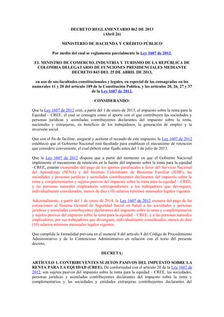 DECRETO REGLAMENTARIO 862 DE 2013
(Abril 26)
MINISTERIO DE HACIENDA Y CRÉDITO PÚBLICO
Por medio del cual se reglamenta parcialmente la Ley 1607 de 2012.
EL MINISTRO DE COMERCIO, INDUSTRIA Y TURISMO DE LA REPÚBLICA DE
COLOMBIA DELEGATARIO DE FUNCIONES PRESIDENCIALES MEDIANTE
DECRETO 843 DEL 25 DE ABRIL DE 2013,
en uso de sus facultades constitucionales y legales, en especial de las consagradas en los
numerales 11 y 20 del artículo 189 de la Constitución Política, y los artículos 20, 26, 27 y 37
de la Ley 1607 de 2012,
CONSIDERANDO:
Que la Ley 1607 de 2012 creó, a partir del 1 de enero de 2013, el impuesto sobre la renta para la
Equidad – CREE, el cual se consagra como el aporte con el que contribuyen las sociedades y
personas jurídicas y asimiladas contribuyentes declarantes del impuesto sobre la renta,
nacionales y extranjeras, en beneficio de los trabajadores, la generación de empleo y la
inversión social.
Que con el fin de facilitar, asegurar y acelerar el recaudo de este impuesto, la Ley 1607 de 2012
estableció que el Gobierno Nacional está facultado para establecer el mecanismo de retención
que considere conveniente, el cual deberá estar fijado antes del 1 de julio de 2013.
Que la Ley 1607 de 2012 dispone que a partir del momento en que el Gobierno Nacional
implemente el mecanismo de retención en la fuente del impuesto sobre la renta para la equidad
–CREE, estarán exoneradas del pago de los aportes parafiscales a favor del Servicio Nacional
del Aprendizaje (SENA) y del Instituto Colombiano de Bienestar Familiar (ICBF), las
sociedades y personas jurídicas y asimiladas contribuyentes declarantes del impuesto sobre la
renta y complementarios y sujetos pasivos del impuesto sobre la renta para la equidad – CREE,
y las personas naturales empleadoras correspondientes a los trabajadores que devenguen,
individualmente considerados, menos de diez (10) salarios mínimos mensuales legales vigentes.
Adicionalmente, a partir del 1 de enero de 2014, la Ley 1607 de 2012 exonera del pago de las
cotizaciones al Sistema General de Seguridad Social en Salud a las sociedades y personas
jurídicas y asimiladas contribuyentes declarantes del impuesto sobre la renta y complementarios
y sujetos pasivos del impuesto sobre la renta para la equidad – CREE, y a las personas naturales
empleadoras, por sus trabajadores que devenguen, individualmente considerados, menos de diez
(10) salarios mínimos mensuales legales vigentes.
Que cumplida la formalidad prevista en el numeral 8 del artículo 8 del Código de Procedimiento
Administrativo y de lo Contencioso Administrativo en relación con el texto del presente
decreto,
DECRETA:
ARTÍCULO 1. CONTRIBUYENTES SUJETOS PASIVOS DEL IMPUESTO SOBRE LA
RENTA PARA LA EQUIDAD (CREE). De conformidad con el artículo 20 de la Ley 1607 de
2012, son sujetos pasivos del impuesto sobre la renta para la equidad – CREE, las sociedades,
personas jurídicas y asimiladas contribuyentes declarantes del impuesto sobre la renta y
complementarios y las sociedades y entidades extranjeras contribuyentes declarantes del
 